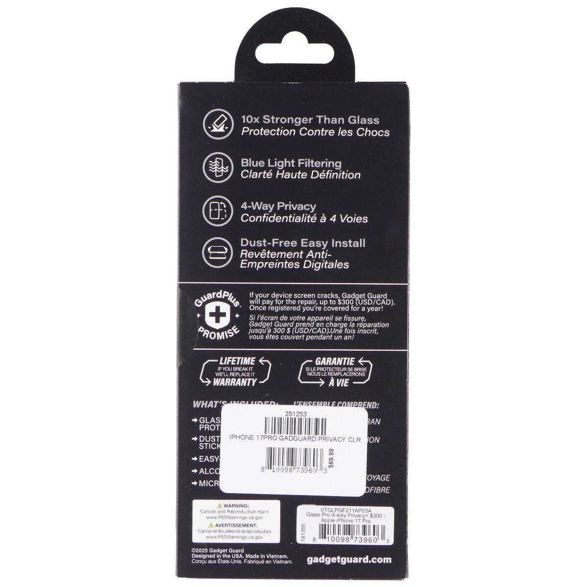 10x Stronger Than Glass Protection Contre les Chocs  
Blue Light Filtering Clarté Haute Définition  
4-Way Privacy Confidentialité à 4 Voies  
Dust-Free Easy Install Revêtement Anti- Empreintes Digitales  

If your device screen cracks, Gadget Guard GuardPlus will pay for the repair, up to $300 (USD/CAD). Once registered, you're covered for a year!  
+ Si l'écran de votre appareil se fissure, Gadget Guard GuardPlus prend en charge la réparation, jusqu'à 300 $ (USD/CAD). Une fois inscrit, vous êtes couvert pendant un an!  

LIFETIME WARRANTY  
IF YOU BREAK IT, WE REPLACE IT  

WHAT'S INCLUDED:  
- GLASS PROTECTOR  
- DUST STICK  
- EASY ALCO  
- MICROFIBRE  

GARANTIE À VIE  
SI LE PROTECTEUR EST BRISÉ, NOUS LE REMPLACONS  

IPHONE 17PRO GADGUARD PRIVACY CLR ON STICK  

WARNING Cancer and Reproductive Harm  
www.P65warnings.ca.gov  
AVERTISSEMENT Cancer et reproduction