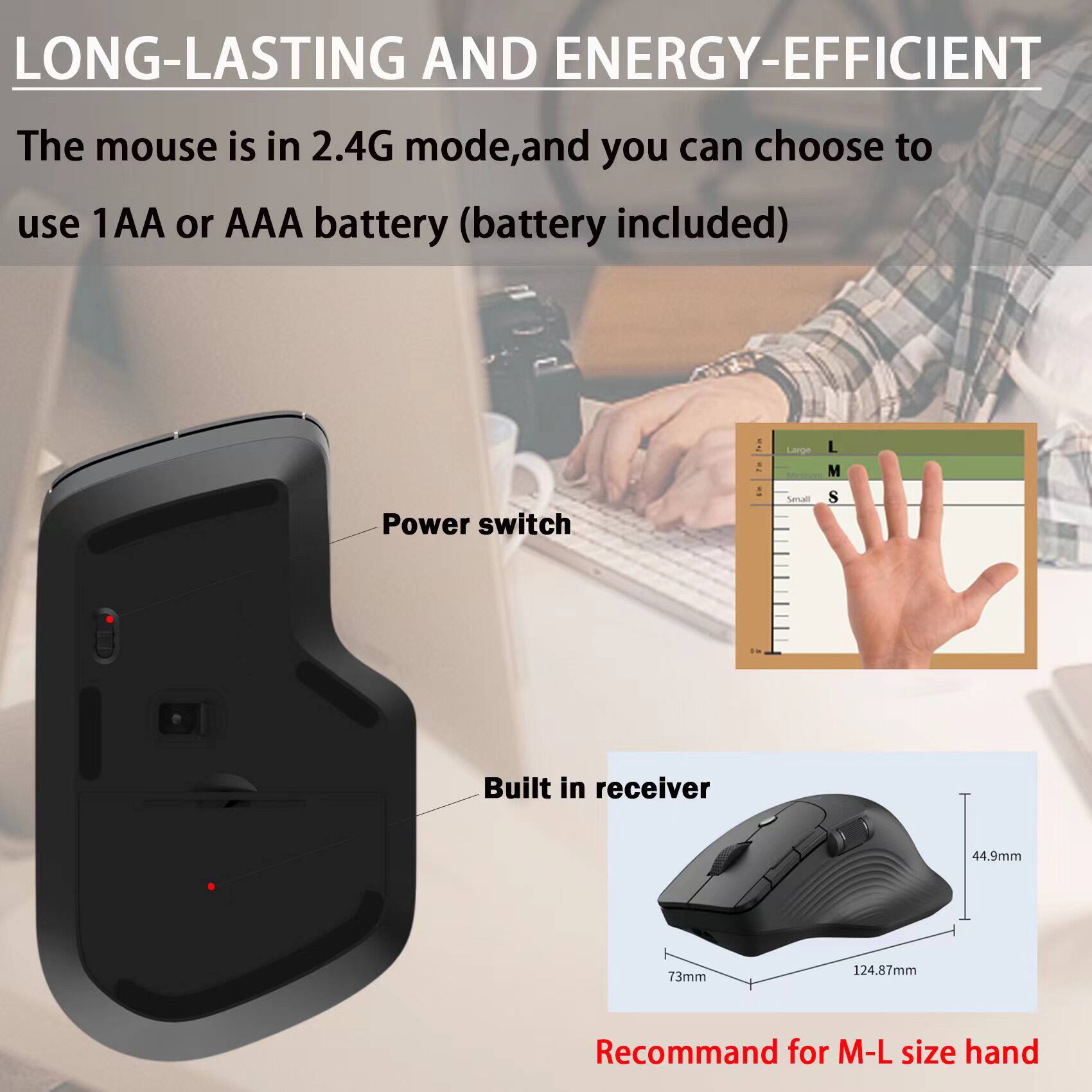 LONG-LASTING AND ENERGY-EFFICIENT

The mouse is in 2.4G mode, and you can choose to use 1AA or AAA battery (battery included)

- Power switch
- Built in receiver

Recommend for M-L size hand

Large L  
M  
Small S

44.9mm  
73mm  
124.87mm