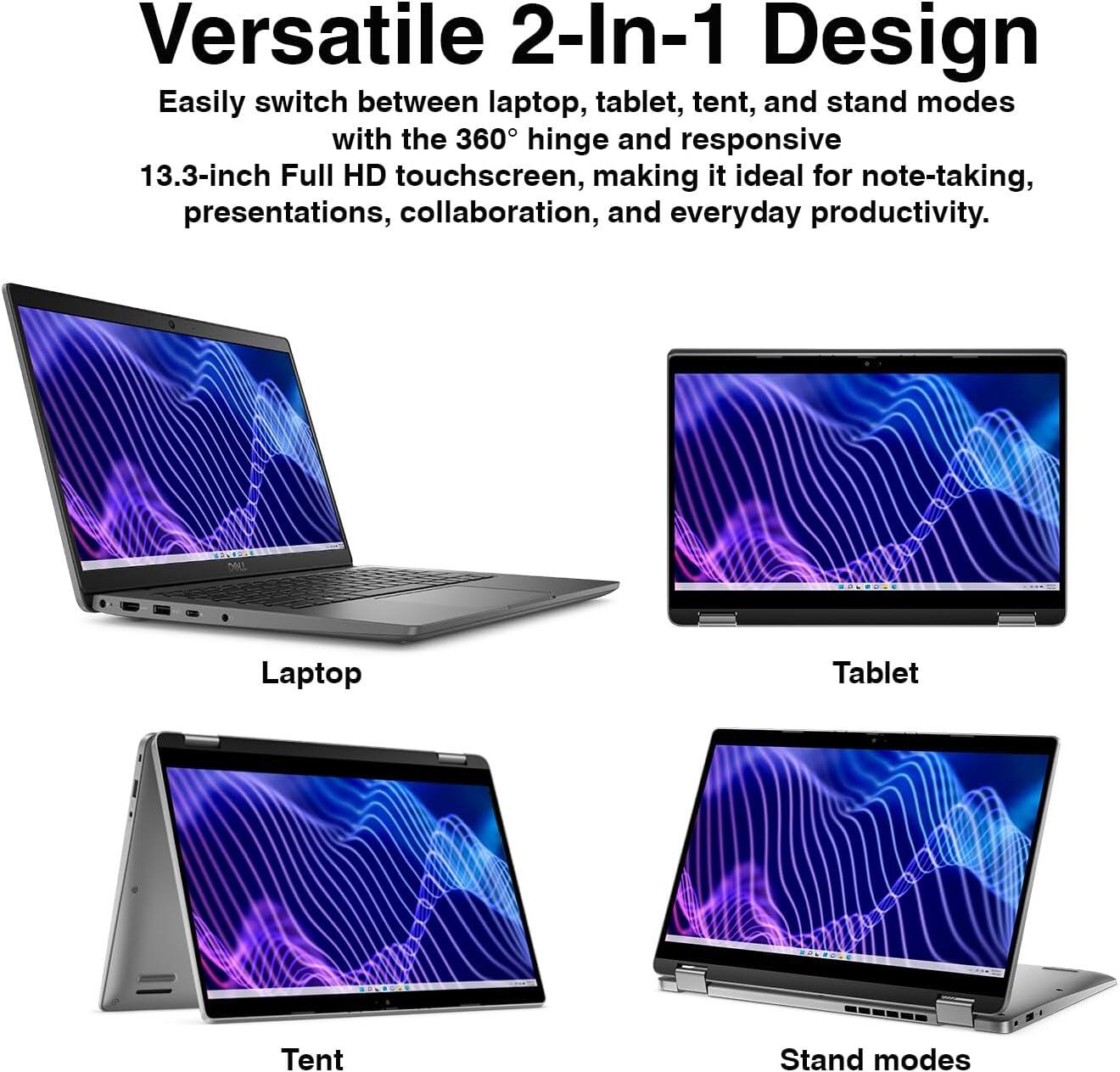 Versatile 2-In-1 Design  
Easily switch between laptop, tablet, tent, and stand modes with the 360° hinge and responsive 13.3-inch Full HD touchscreen, making it ideal for note-taking, presentations, collaboration, and everyday productivity.  

DELL  
Laptop  
Tablet  
Tent  
Stand modes