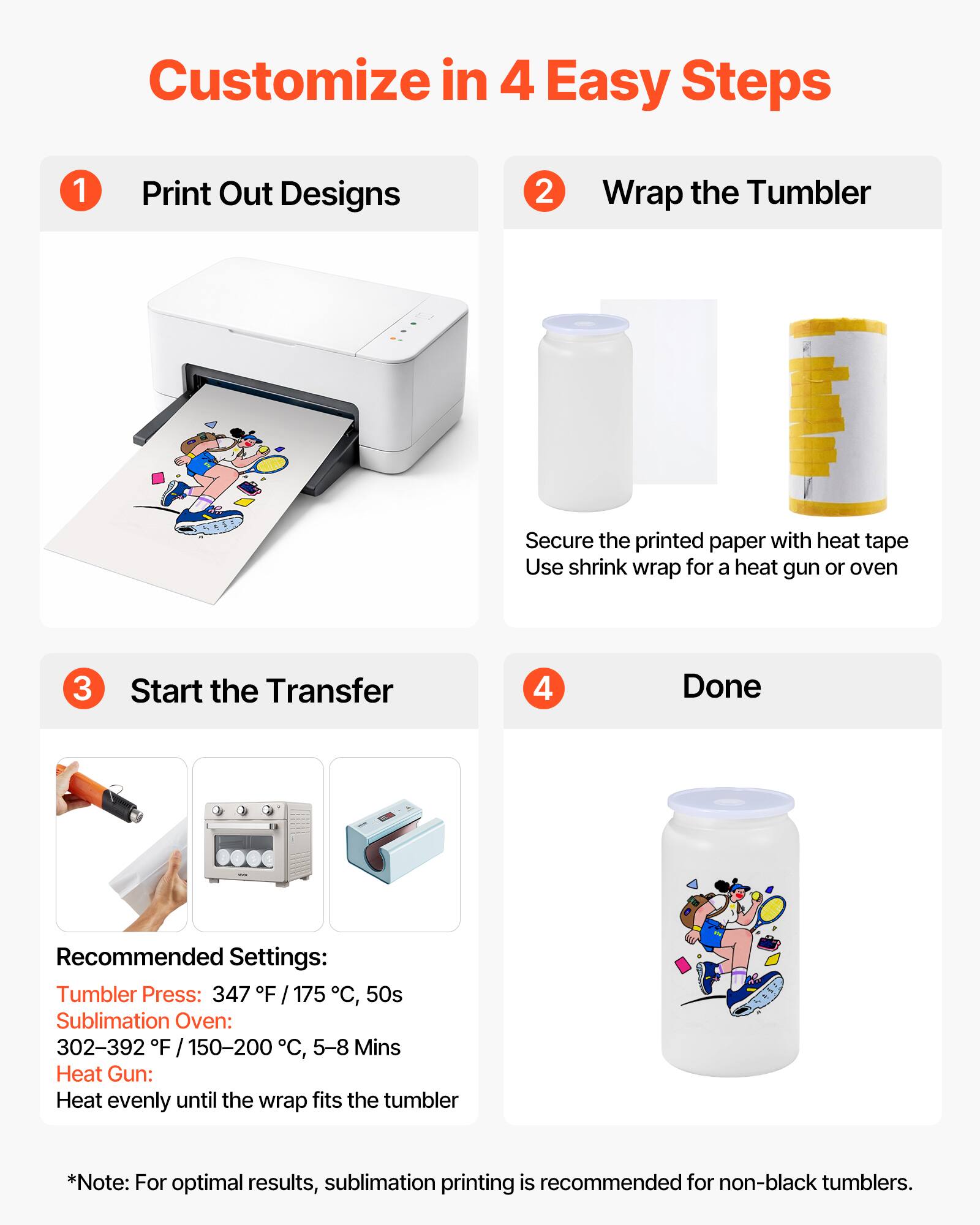 Customize in 4 Easy Steps

1. Print Out Designs

2. Wrap the Tumbler
   - Secure the printed paper with heat tape
   - Use shrink wrap for a heat gun or oven

3. Start the Transfer

4. Done

Recommended Settings:
- Tumbler Press: 347°F / 175°C, 50s
- Sublimation Oven: 302-392°F / 150-200°C, 5-8 Mins
- Heat Gun: Heat evenly until the wrap fits the tumbler

*Note: For optimal results, sublimation printing is recommended for non-black tumblers.
