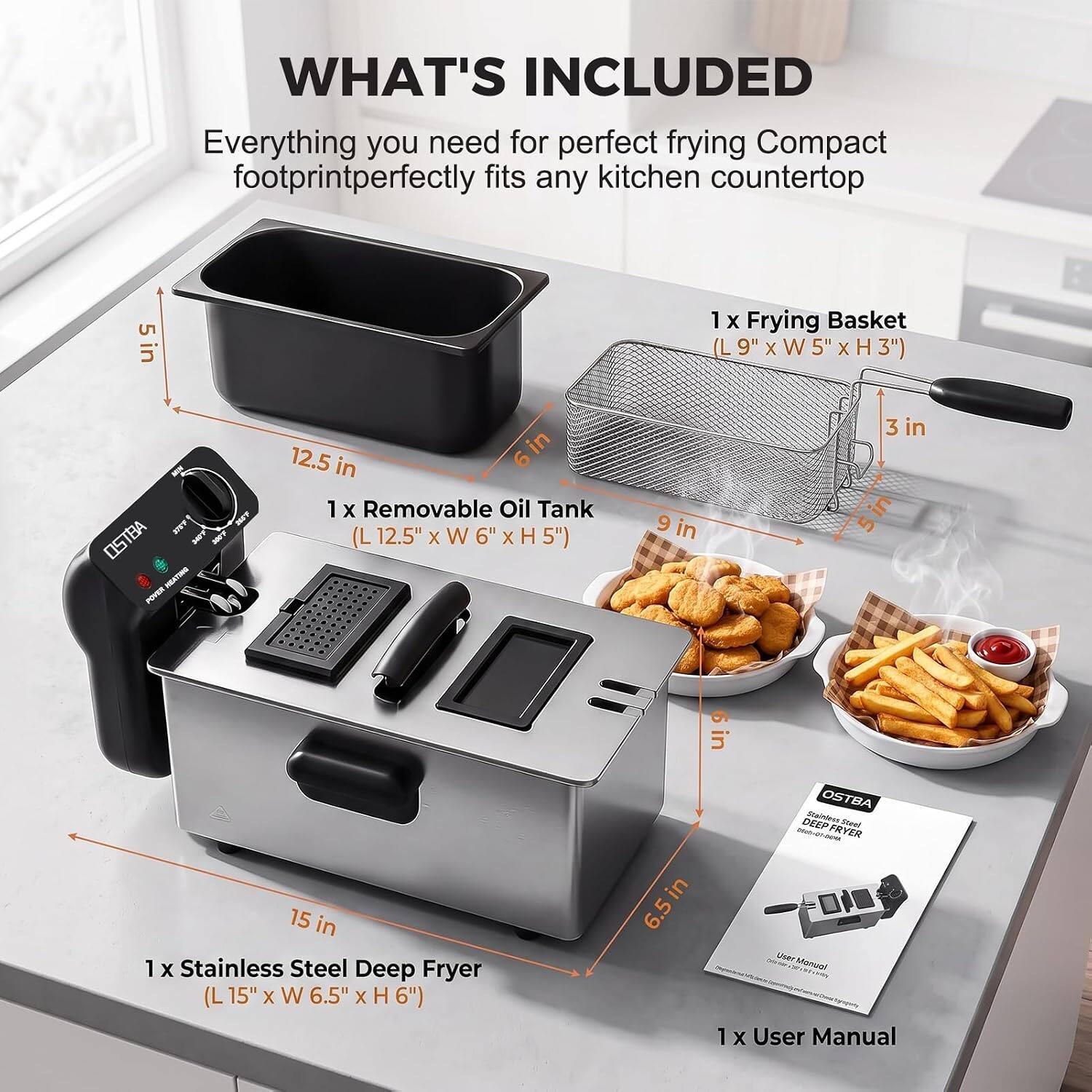 WHAT'S INCLUDED  
Everything you need for perfect frying Compact footprint perfectly fits any kitchen countertop

1 X Frying Basket (L 9" x W 5" x H 3")
1 X Removable Oil Tank (L 12.5" x W 6" x H 5")
1 X Stainless Steel Deep Fryer (L 15" x W 6.5" x H 6")
1 X User Manual