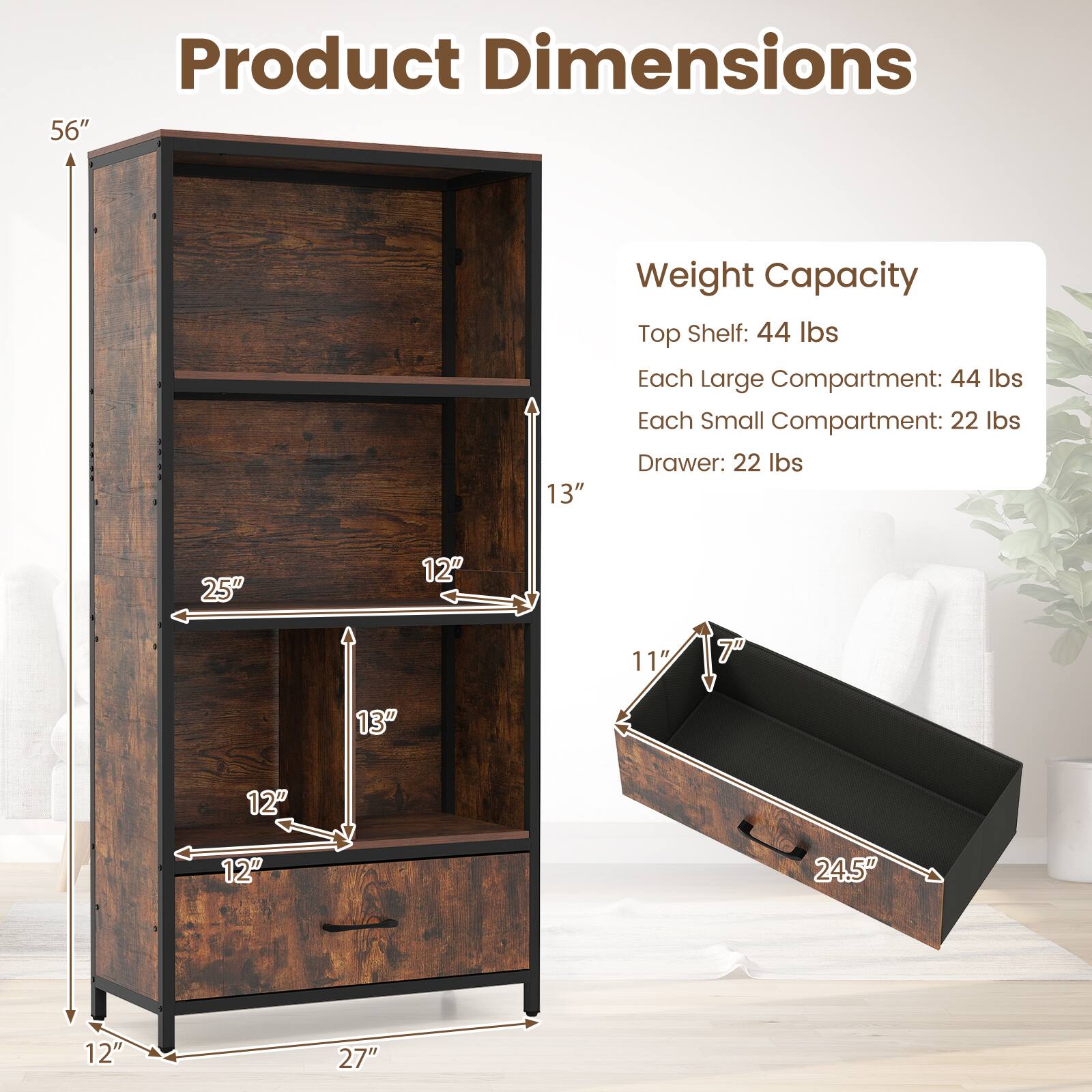 Product Dimensions  
56" H x 13" D x 27" W  

Weight Capacity  
Top Shelf: 44 lbs  
Each Large Compartment: 44 lbs  
Each Small Compartment: 22 lbs  
Drawer: 22 lbs  

Dimensions:  
- Top Shelf: 25" W x 12" D x 13" H  
- Large Compartment: 12" W x 12" D x 13" H  
- Small Compartment: 11.5" W x 7" D x 13" H  
- Drawer: 24.5" W x 12" D x 7" H