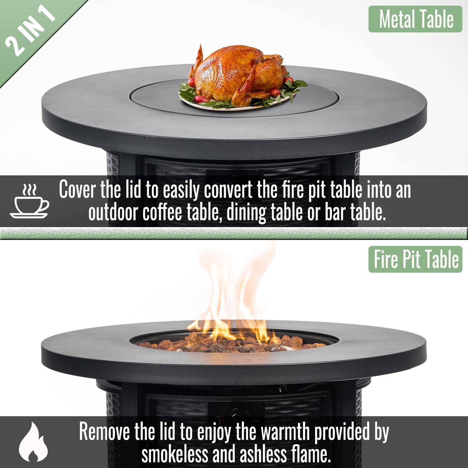 2 IN 1

Metal Table

Cover the lid to easily convert the fire pit table into an outdoor coffee table, dining table or bar table.

Fire Pit Table

Remove the lid to enjoy the warmth provided by smokeless and ashless flame.