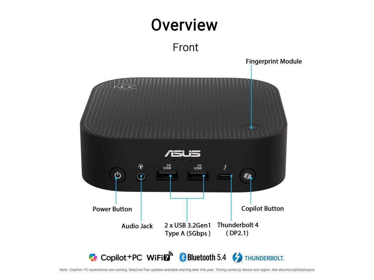 Overview  
Front  
Fingerprint Module  
ASUS  
NUC  
USB  
USB  
Power Button  
Copilot Button  
Audio Jack  
2 x USB 3.2Gen1 Thunderbolt 4 Type A (5Gbps) (DP2.1)  
Copilot+ PC  
WiFi7  
Bluetooth 5.4  
THUNDERBOLT  
Note: Copilot+ PC experiences are coming. Requires free updates available starting later this year. Timing varies by device and region. See aka.ms/copilotpluspcs