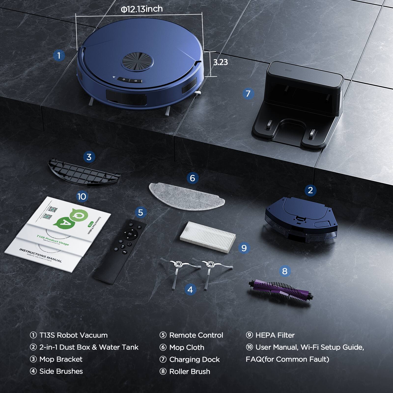 12.13 inch  
3.23  

1. T13S Robot Vacuum  
2. 2-in-1 Dust Box & Water Tank  
3. Mop Bracket  
4. Side Brushes  
5. Remote Control  
6. Mop Cloth  
7. Charging Dock  
8. Roller Brush  
9. HEPA Filter  
10. User Manual, Wi-Fi Setup Guide, FAQ (for Common Fault)  

INSTRUCTIONS | MANUAL