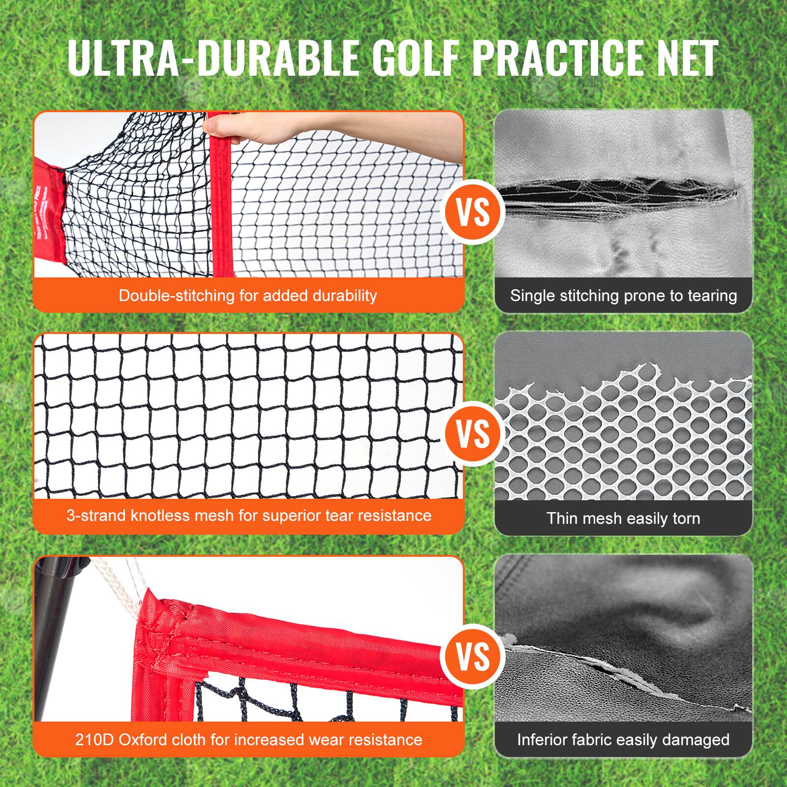 ULTRA-DURABLE GOLF PRACTICE NET

Double-stitching for added durability  
VS  
Single stitching prone to tearing

3-strand knotless mesh for superior tear resistance  
VS  
Thin mesh easily torn

210D Oxford cloth for increased wear resistance  
VS  
Inferior fabric easily damaged