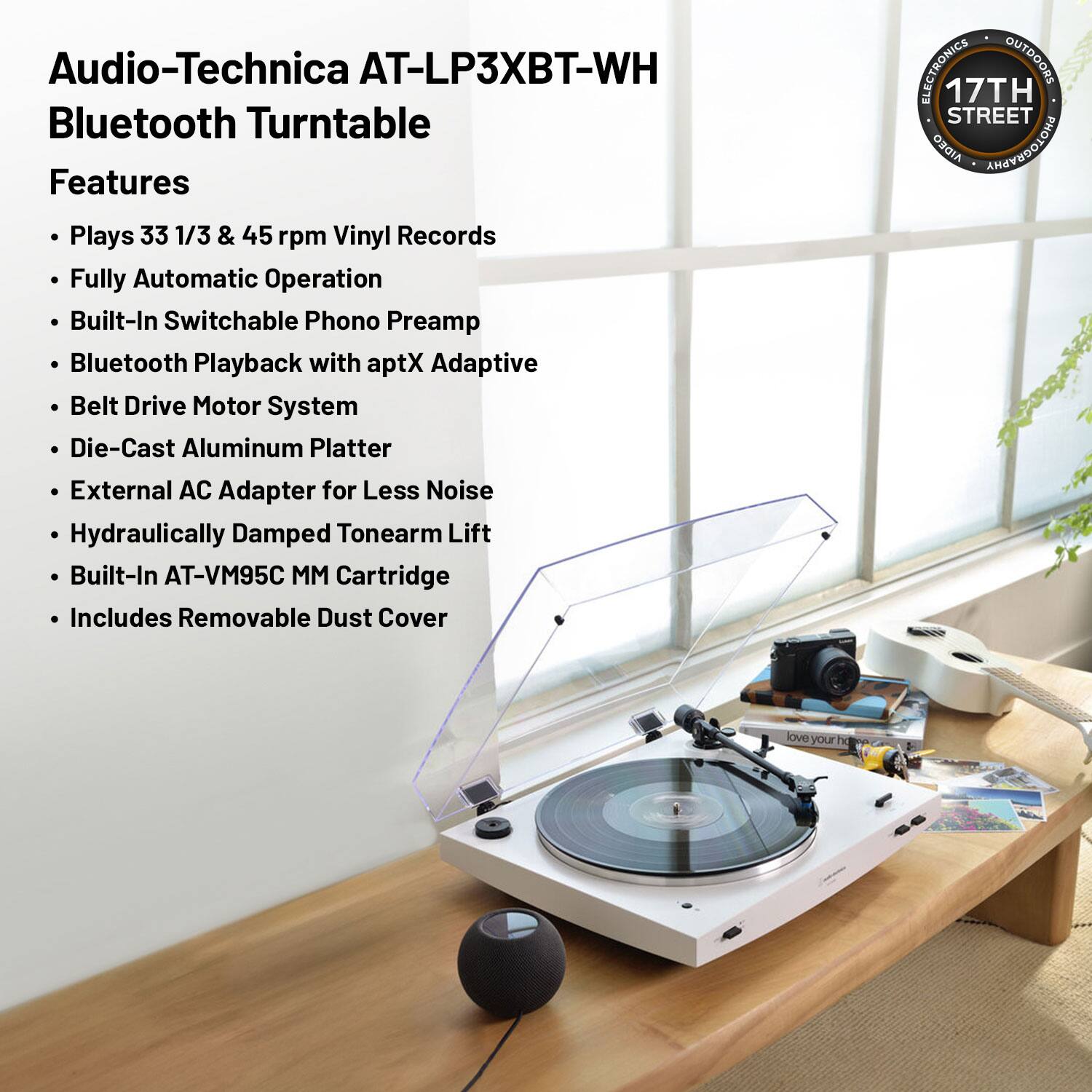 Audio-Technica AT-LP3XBT-WH Bluetooth Turntable

Features
- Plays 33 1/3 & 45 rpm Vinyl Records
- Fully Automatic Operation
- Built-In Switchable Phono Preamp
- Bluetooth Playback with aptX Adaptive
- Belt Drive Motor System
- Die-Cast Aluminum Platter
- External AC Adapter for Less Noise
- Hydraulically Damped Tonearm Lift
- Built-In AT-VM95C MM Cartridge
- Includes Removable Dust Cover

ELECTRONICS • OUTDOORS  
17TH STREET  
AIDEO PHOTOGRAPHY  
love your Tg