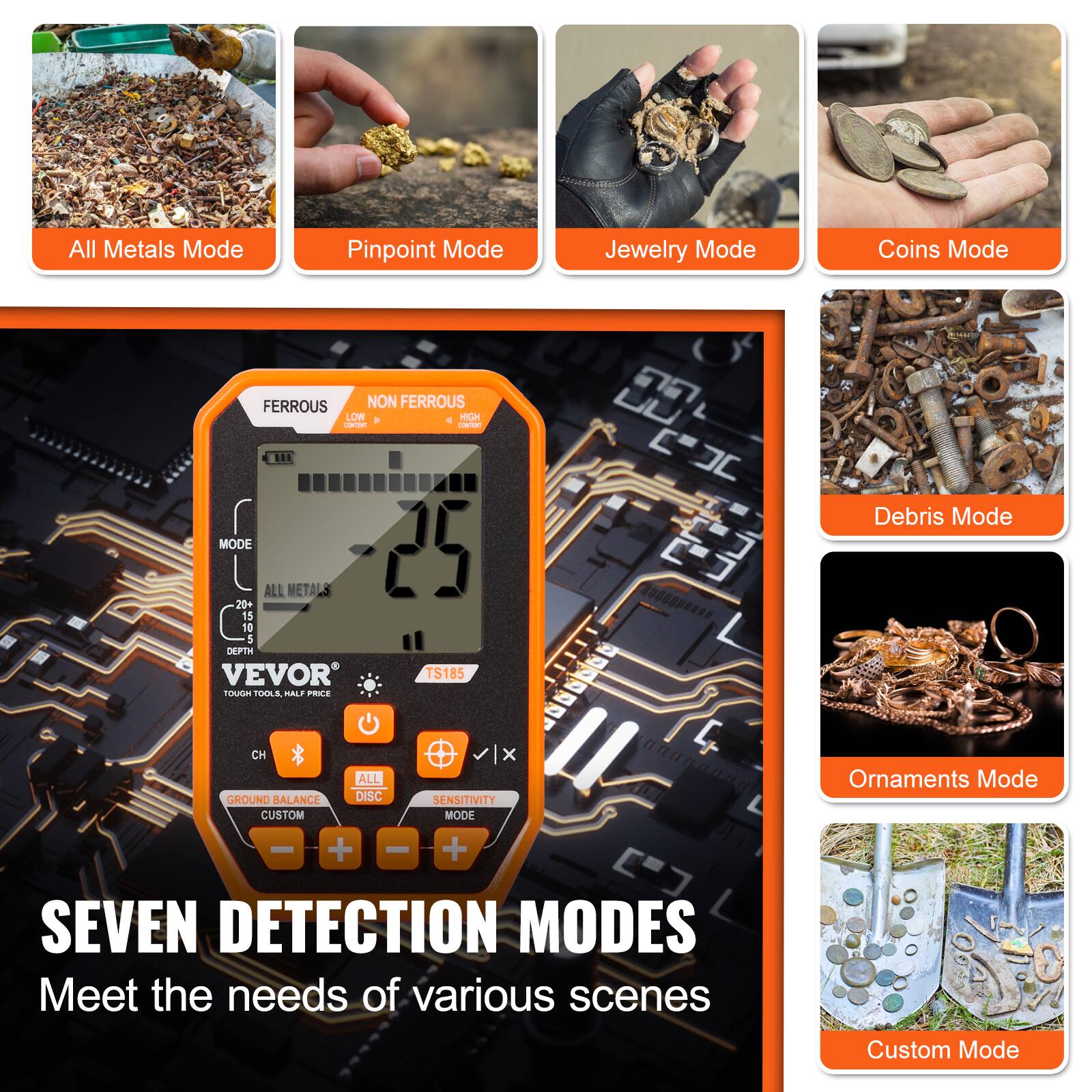 All Metals Mode  
Pinpoint Mode  
Jewelry Mode  
Coins Mode  
Debris Mode  
Ornaments Mode  
Custom Mode  

SEVEN DETECTION MODES  
Meet the needs of various scenes  

VEVOR  
TOUGH TOOLS. HALF PRICE.  

MODE  
ALL METALS  
DEPTH  
GROUND BALANCE  
CUSTOM  
SENSITIVITY  
ALL DISC  
CUSTOM MODE  

FERROUS  
NON FERROUS  
LOW  
HIGH  

TS185