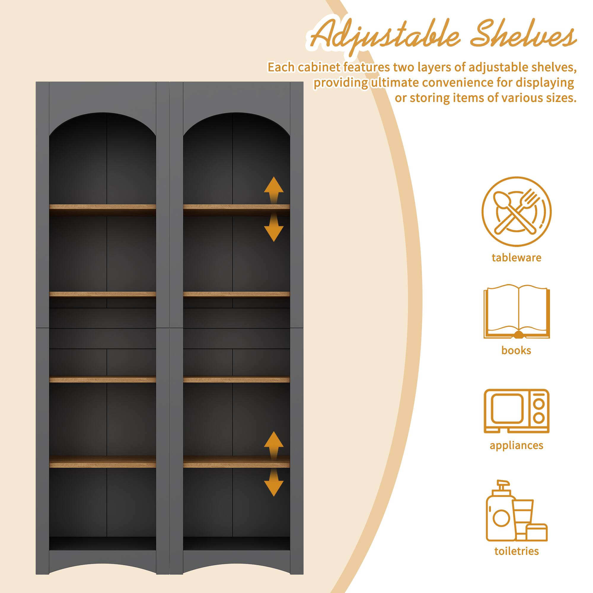 Adjustable Shelves

Each cabinet features two layers of adjustable shelves, providing ultimate convenience for displaying or storing items of various sizes.

- tableware
- books
- appliances
- toiletries