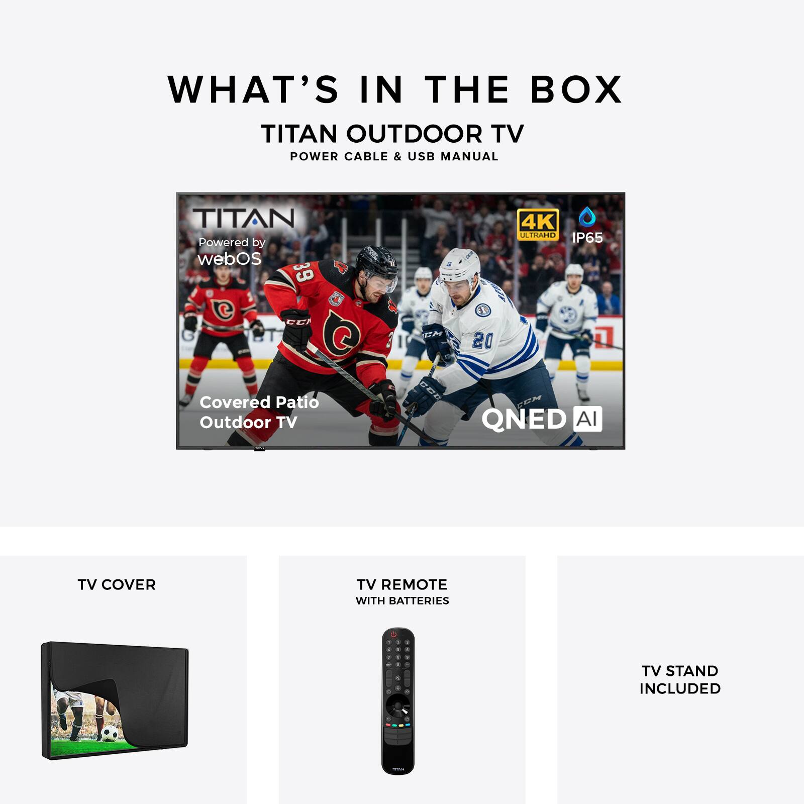 WHAT'S IN THE BOX  
TITAN OUTDOOR TV  
POWER CABLE & USB MANUAL  

TITAN  
Powered by webOS  
PTC 39 CC QT  
Covered Patio Outdoor TV  
CN BDE 4K ATRAHO IP65  
QNED AI  

TV COVER  
TV REMOTE WITH BATTERIES  
TV STAND INCLUDED