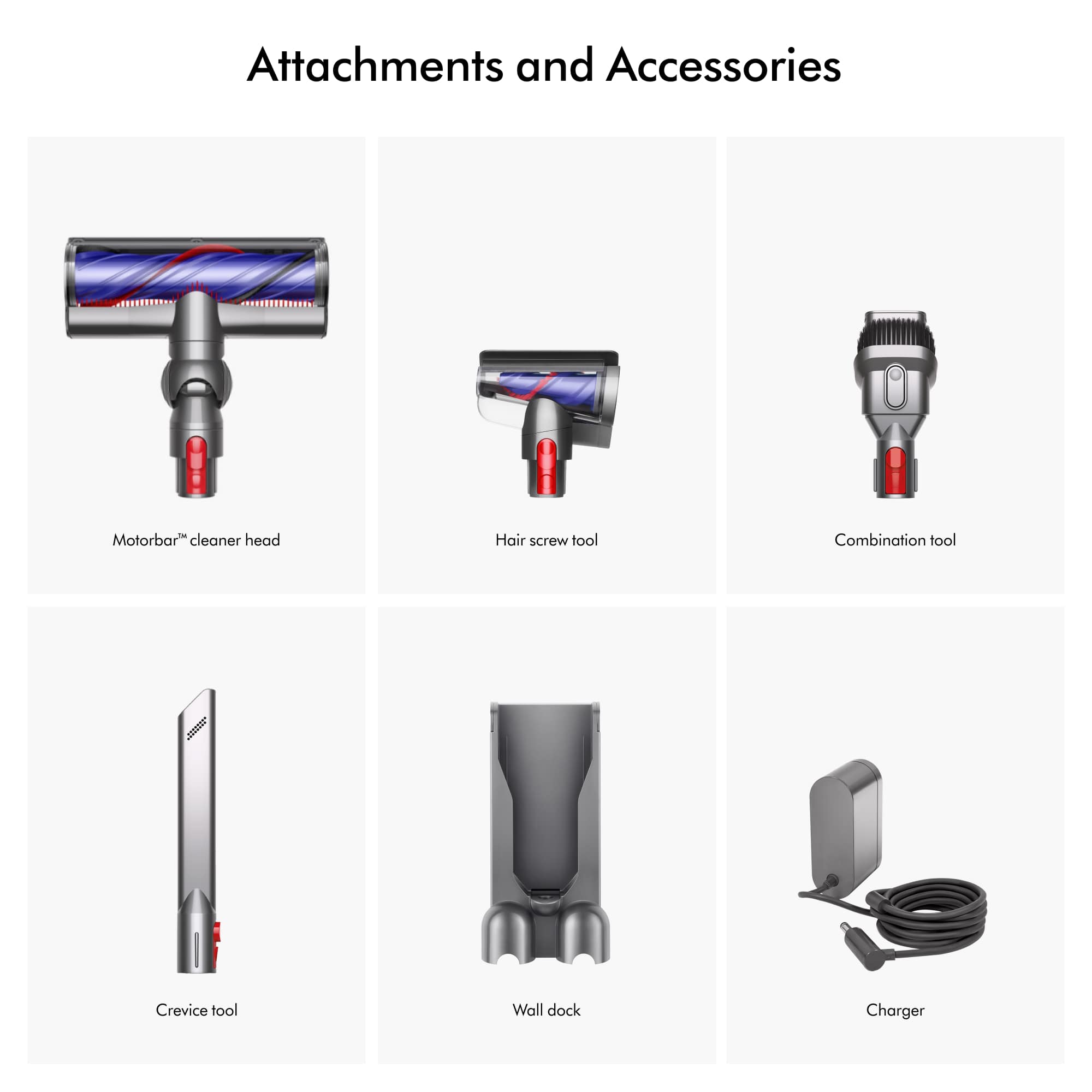 Attachments and Accessories
Motorbar cleaner head
Hair screw tool
Combination tool
Crevice tool
Wall dock
Charger