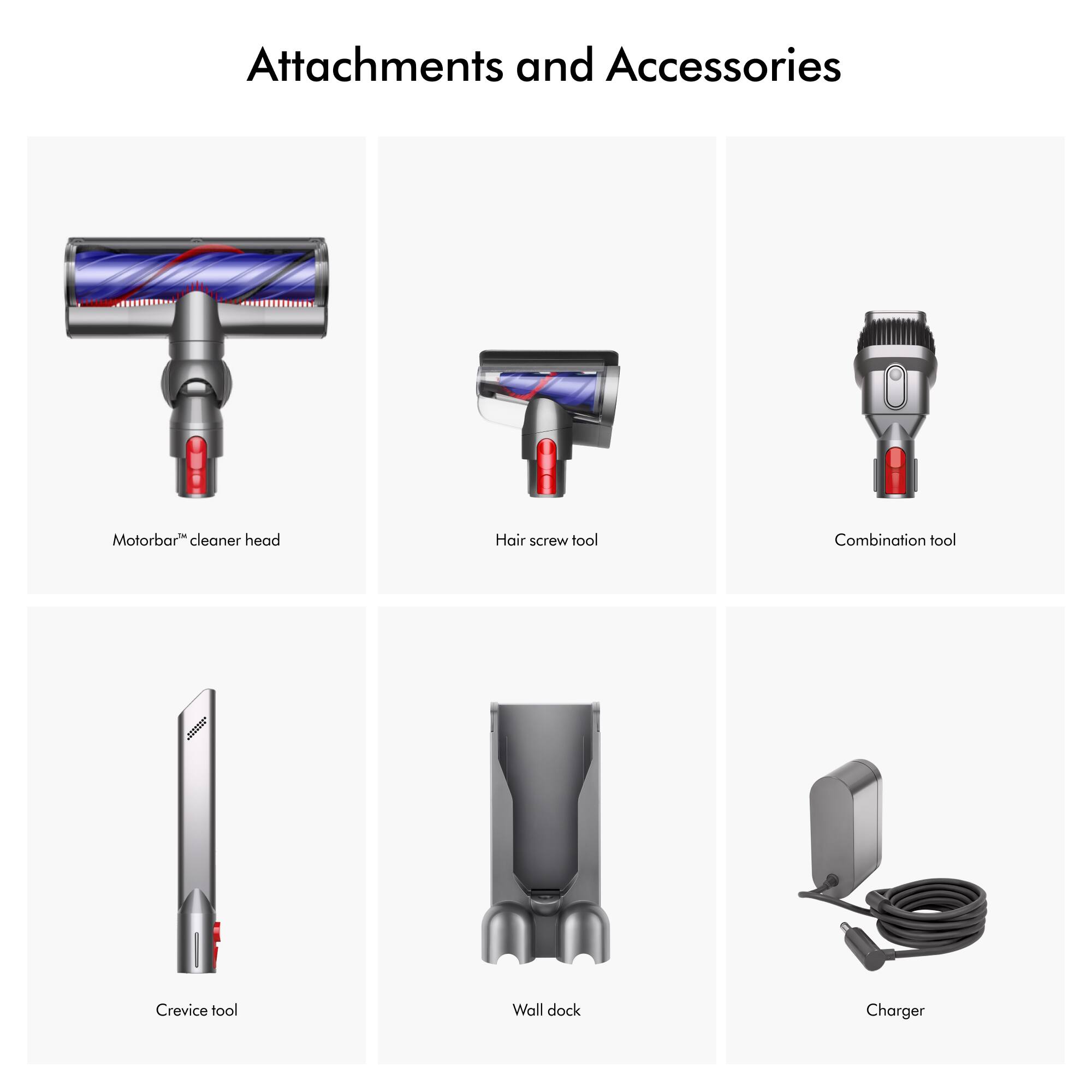Attachments and Accessories

Motorbar cleaner head
Hair screw tool
Combination tool
Crevice tool
Wall dock
Charger