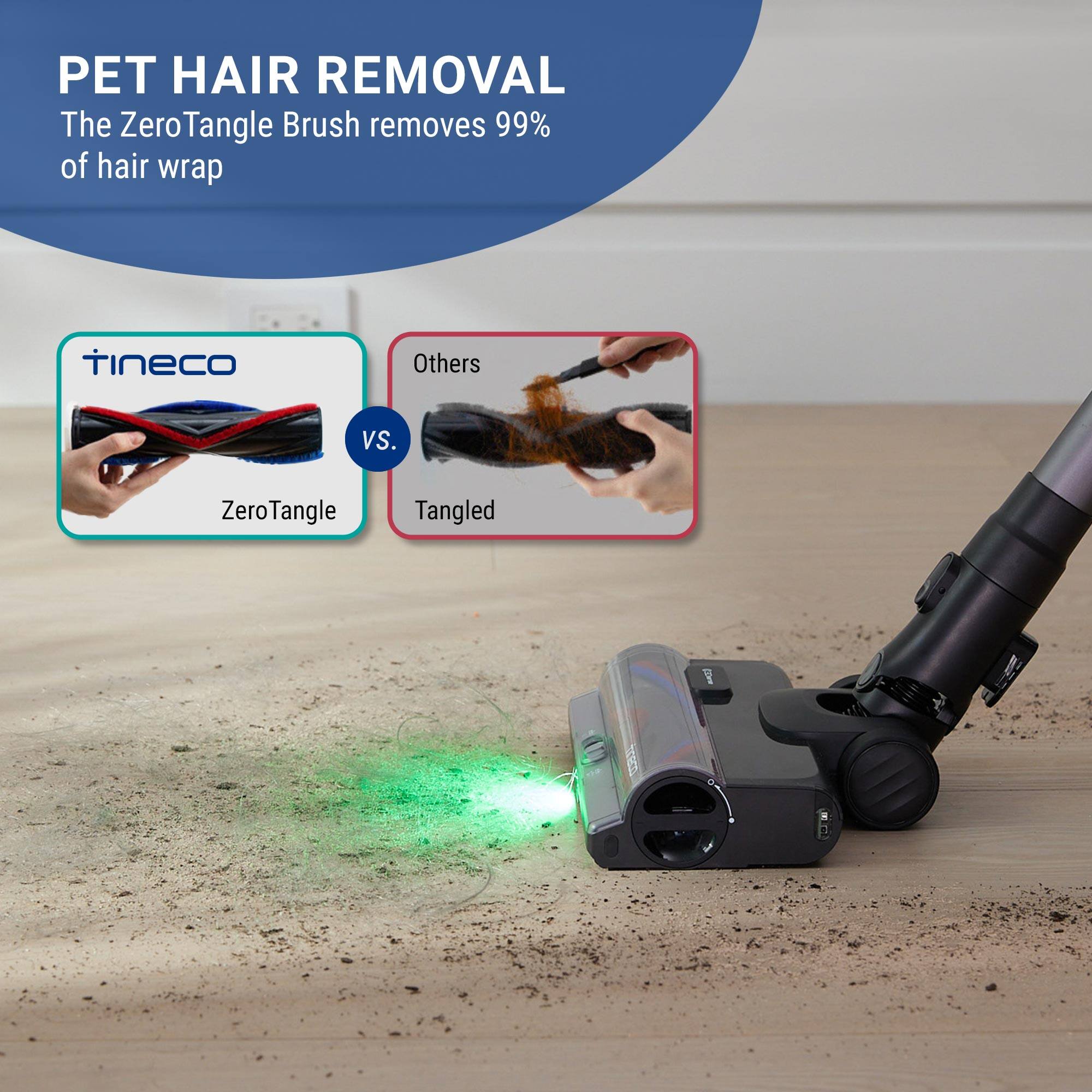PET HAIR REMOVAL  
The ZeroTangle Brush removes 99% of hair wrap  

tineco  
VS.  
ZeroTangle  

Others  
Tangled
