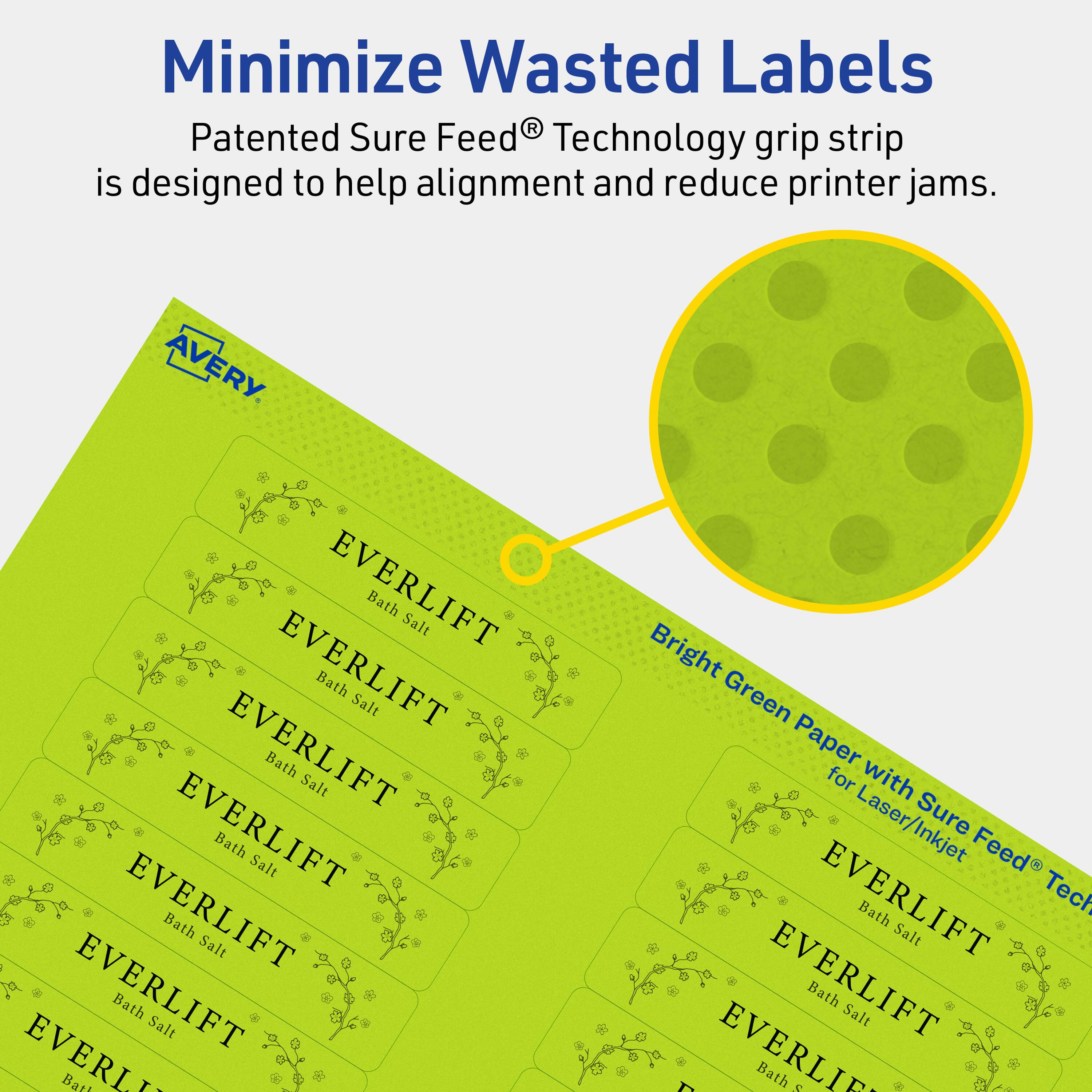 Minimize Wasted Labels

Patented Sure Feed® Technology grip strip is designed to help alignment and reduce printer jams.

AVERY

EVERLIFT Bath Salt

EVERLIFT Bath Salt

EVERLIFT Bath Salt

EVERLIFT Bath Salt

EVERLIFT Bath Salt

EVERLIFT Bath Salt

EVERLIFT Bath Salt

Bright Green Paper for Laser/Inkjet Sure Feed® Technology