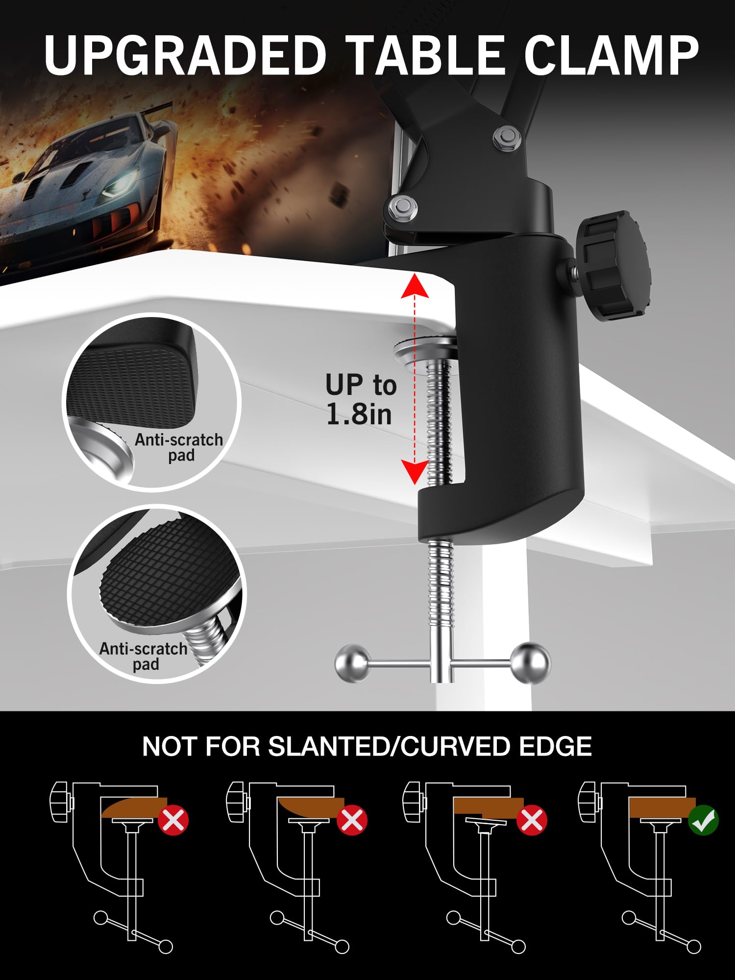 UPGRADED TABLE CLAMP

Anti-scratch pad UP to 1.8in

Anti-scratch pad

NOT FOR SLANTED/CURVED EDGE