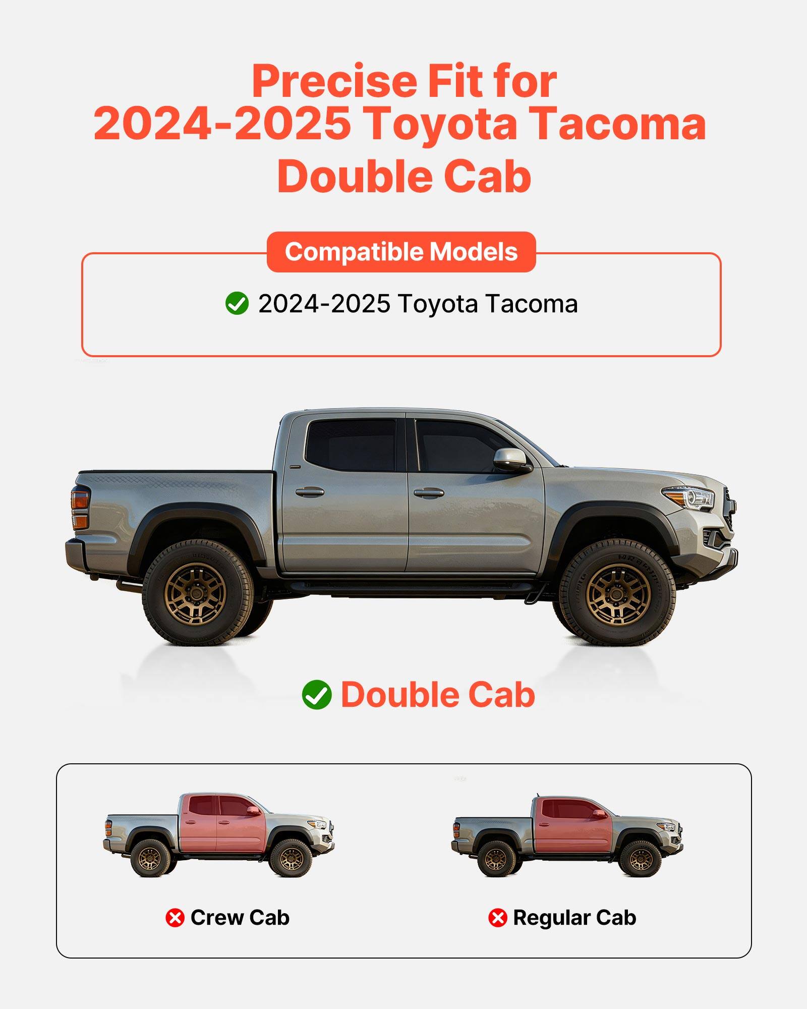 Precise Fit for 2024-2025 Toyota Tacoma Double Cab

Compatible Models
- 2024-2025 Toyota Tacoma

Double Cab

Crew Cab
Regular Cab