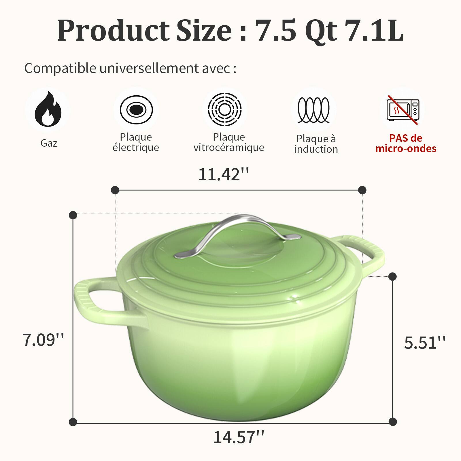 Product Size: 7.5 Qt 7.1L  
Compatible universellement avec:  
Gaz  
Plaque électrique  
Plaque vitrocéramique  
Plaque à induction  
PAS de micro-ondes  

11.42"  
7.09"  
5.51"  
14.57"