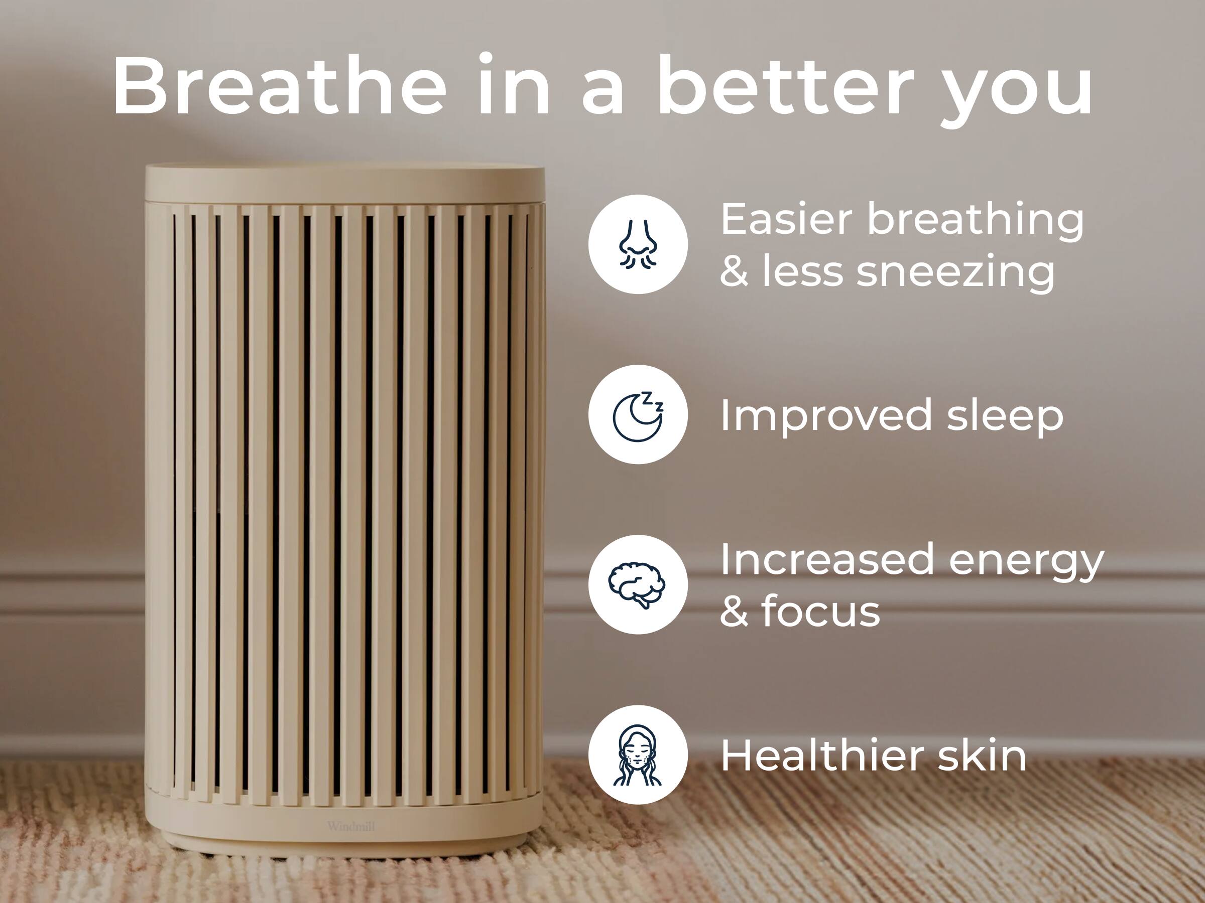 Breathe in a better you

- Easier breathing & less sneezing
- Improved sleep
- Increased energy & focus
- Healthier skin

Windmill