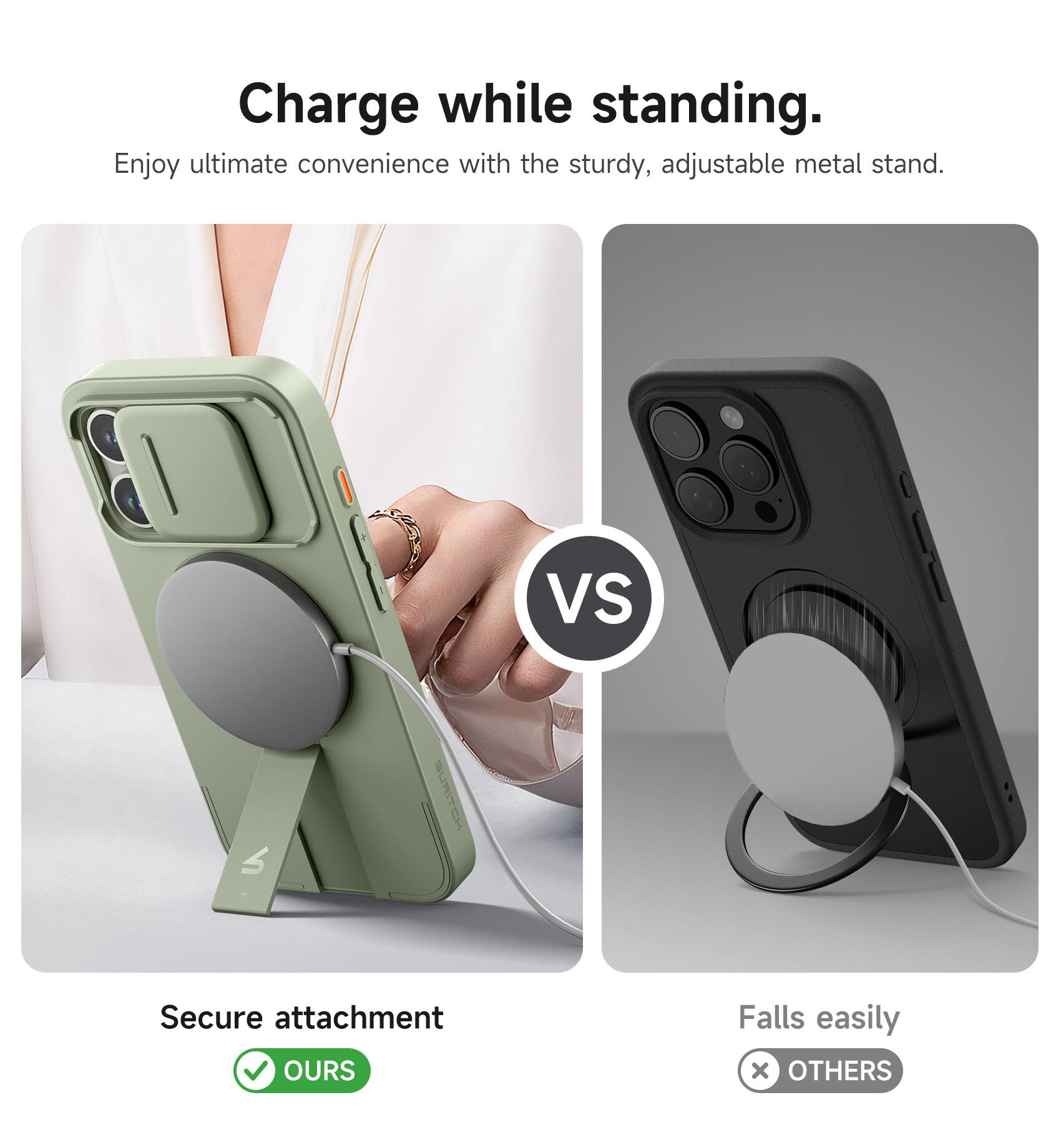 Charge while standing.  
Enjoy ultimate convenience with the sturdy, adjustable metal stand.  

VS  

Secure attachment  
OURS  

Falls easily  
OTHERS