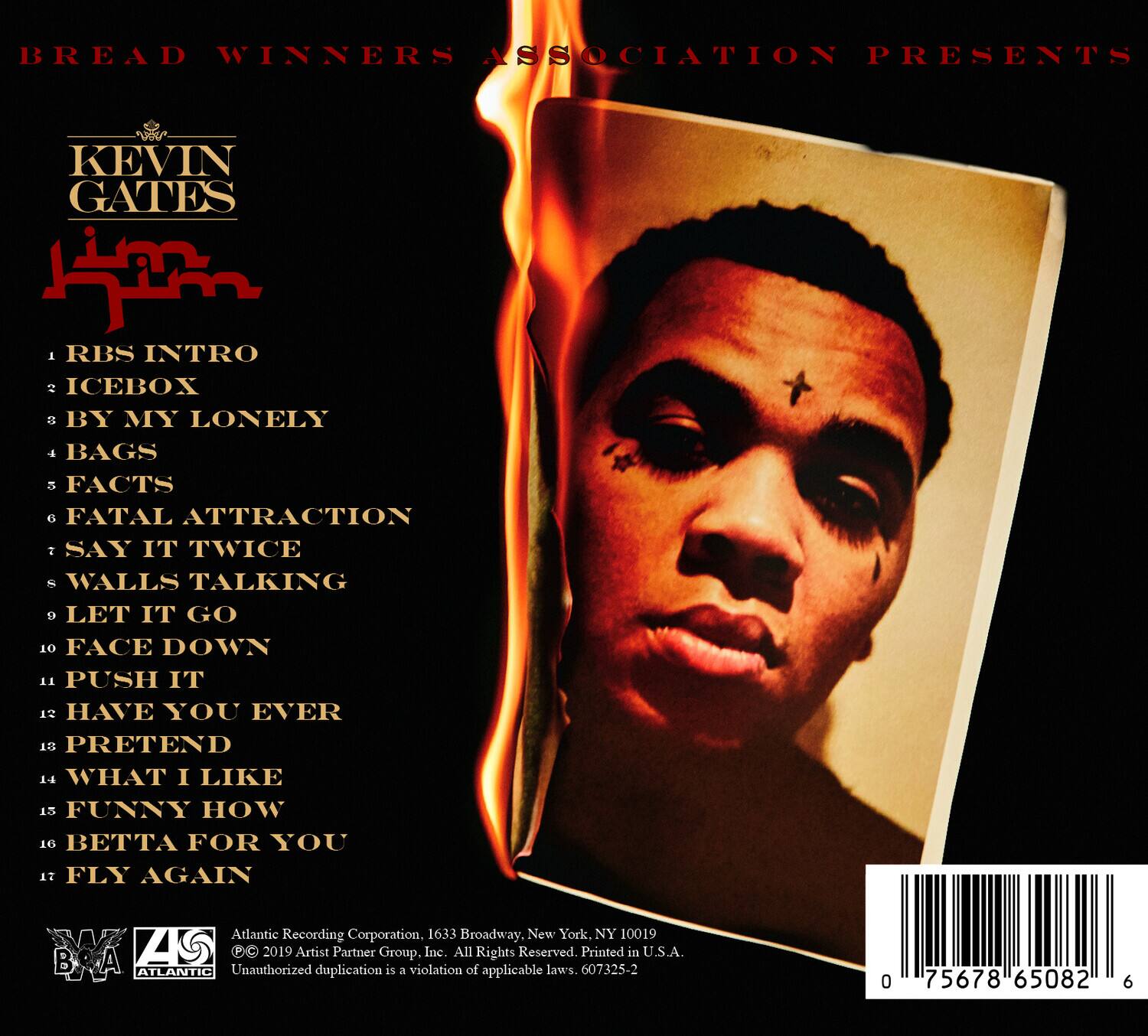 BREAD WINNERS ASSOCIATION PRESENTS

KEVIN GATES

1. RBS INTRO  
2. ICEBOX  
3. BY MY LONELY  
4. BAGS  
5. FACTS  
6. FATAL ATTRACTION  
7. SAY IT TWICE  
8. WALLS TALKING  
9. LET IT GO  
10. FACE DOWN  
11. PUSH IT  
12. HAVE YOU EVER  
13. PRETEND  
14. WHAT I LIKE  
15. FUNNY HOW  
16. BETTA FOR YOU  
17. FLY AGAIN  

Atlantic Recording Corporation, 1633 Broadway, New York, NY 10019  
© 2019 Artist Partner Group, Inc. All Rights Reserved. Printed in U.S.A.  
Unauthorized duplication is a violation of applicable laws.  
607325-2  

0 75678 65082 6