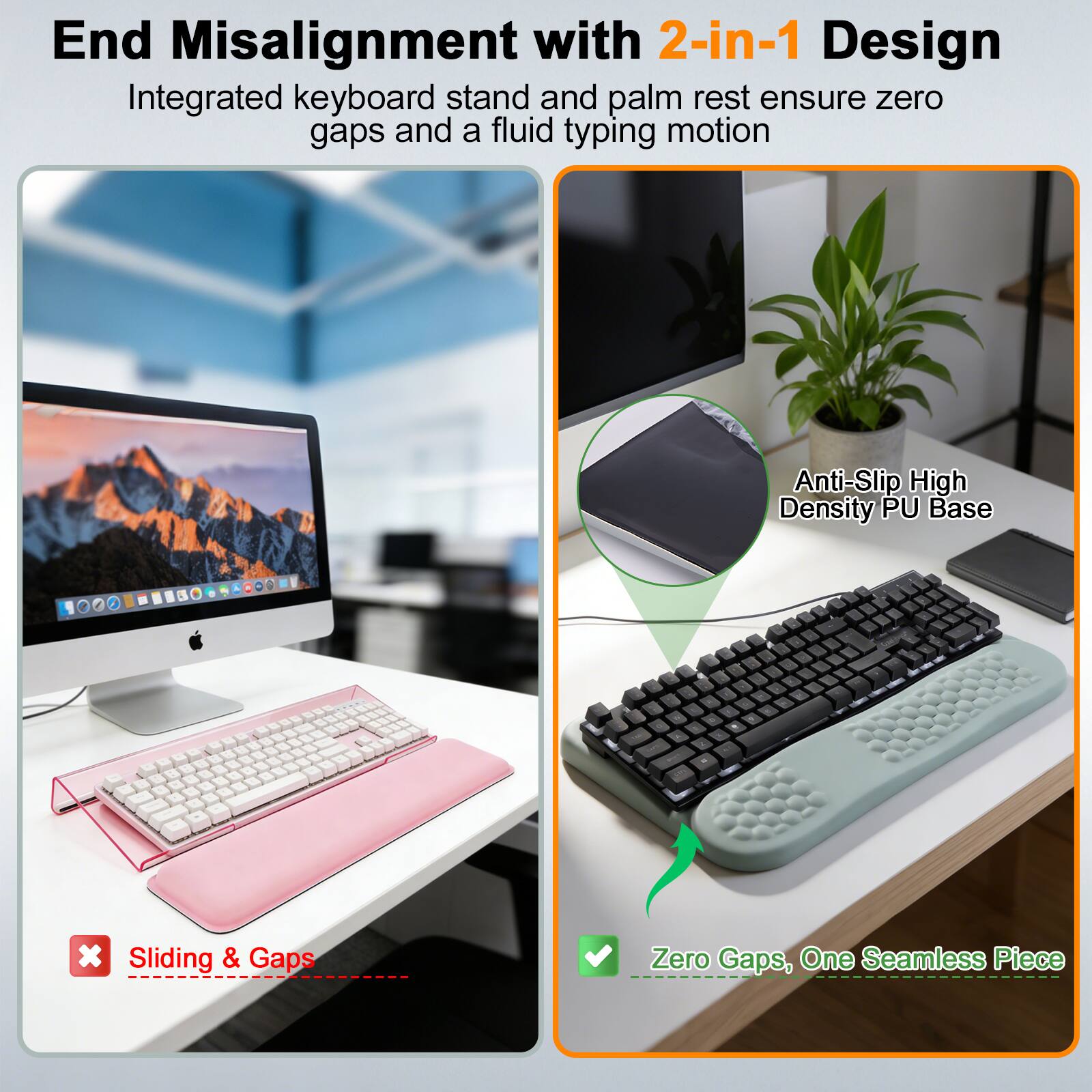 End Misalignment with 2-in-1 Design  
Integrated keyboard stand and palm rest ensure zero gaps and a fluid typing motion  

Anti-Slip High Density PU Base  

Sliding & Gaps  
Zero Gaps, One Seamless Piece