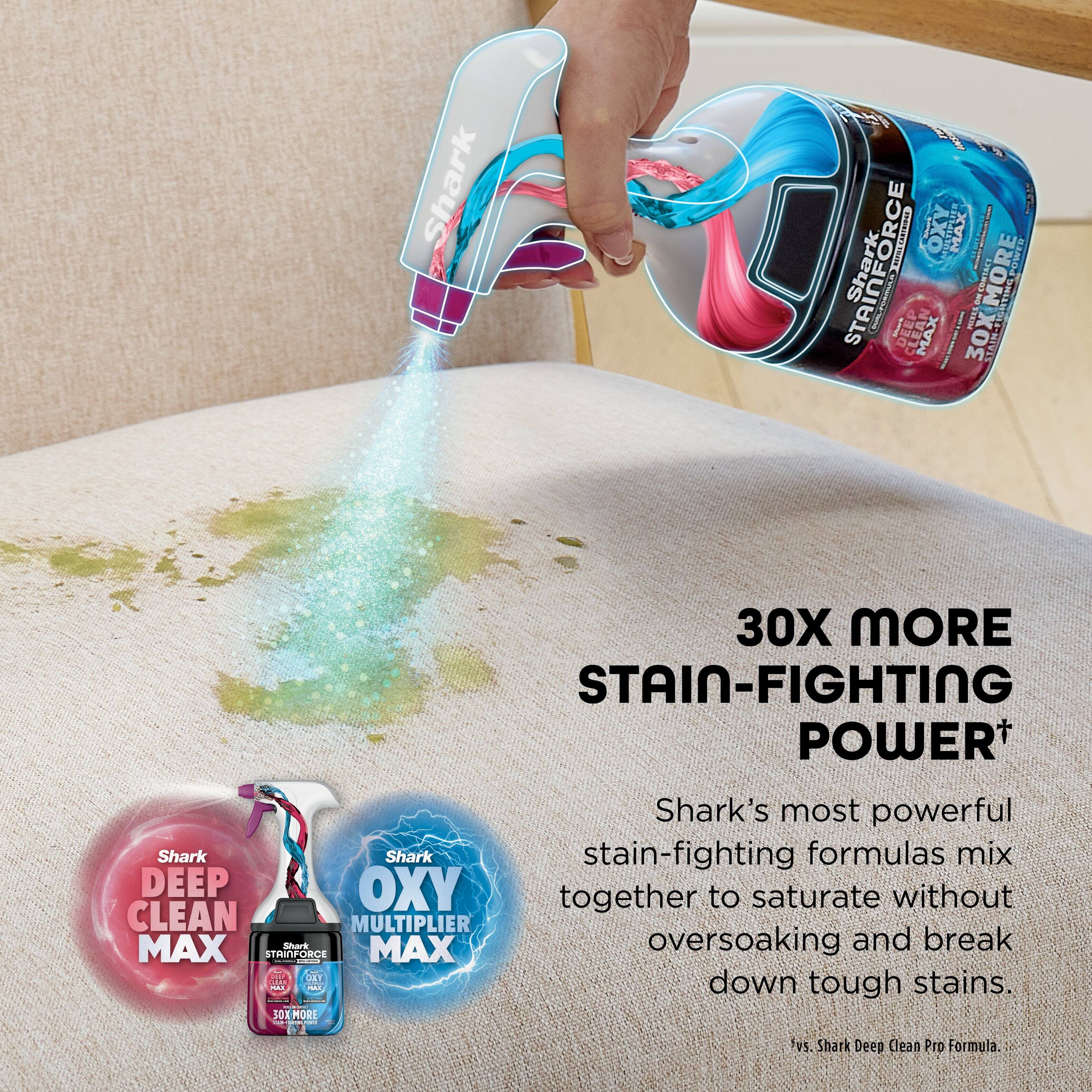 Shark 0 Shark STAINFORCE | I DEEP MAX ITO MAX 30XMOR 30X ME TEE 9RE0 i MORE BNIVI HIRAPOWED 30X MORE STAIN-FIGHTING POWER+ Shark's most powerful Shark Shark stain-fighting formulas mix DEEP OXY to saturate without together CLEAN MULTIPLIER MAX Shart MAX oversoaking and break STRINFORCE | i CL down stains.

---

30X MORE STAIN-FIGHTING POWER*

Shark's most powerful stain-fighting formulas mix together to saturate without oversoaking and break down tough stains.

vs. Shark Deep Clean Pro Formula.