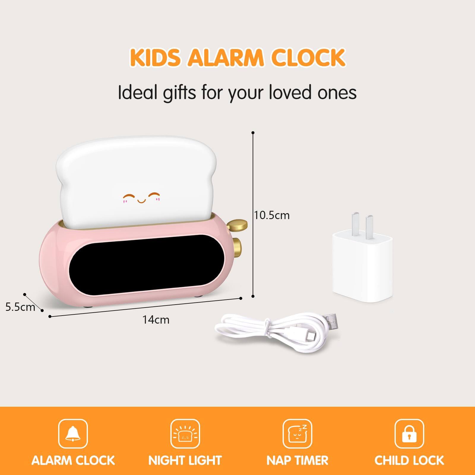 KIDS ALARM CLOCK  
Ideal gifts for your loved ones  

10.5cm  
5.5cm  
14cm  

ALARM CLOCK  
NIGHT LIGHT  
NAP TIMER  
CHILD LOCK