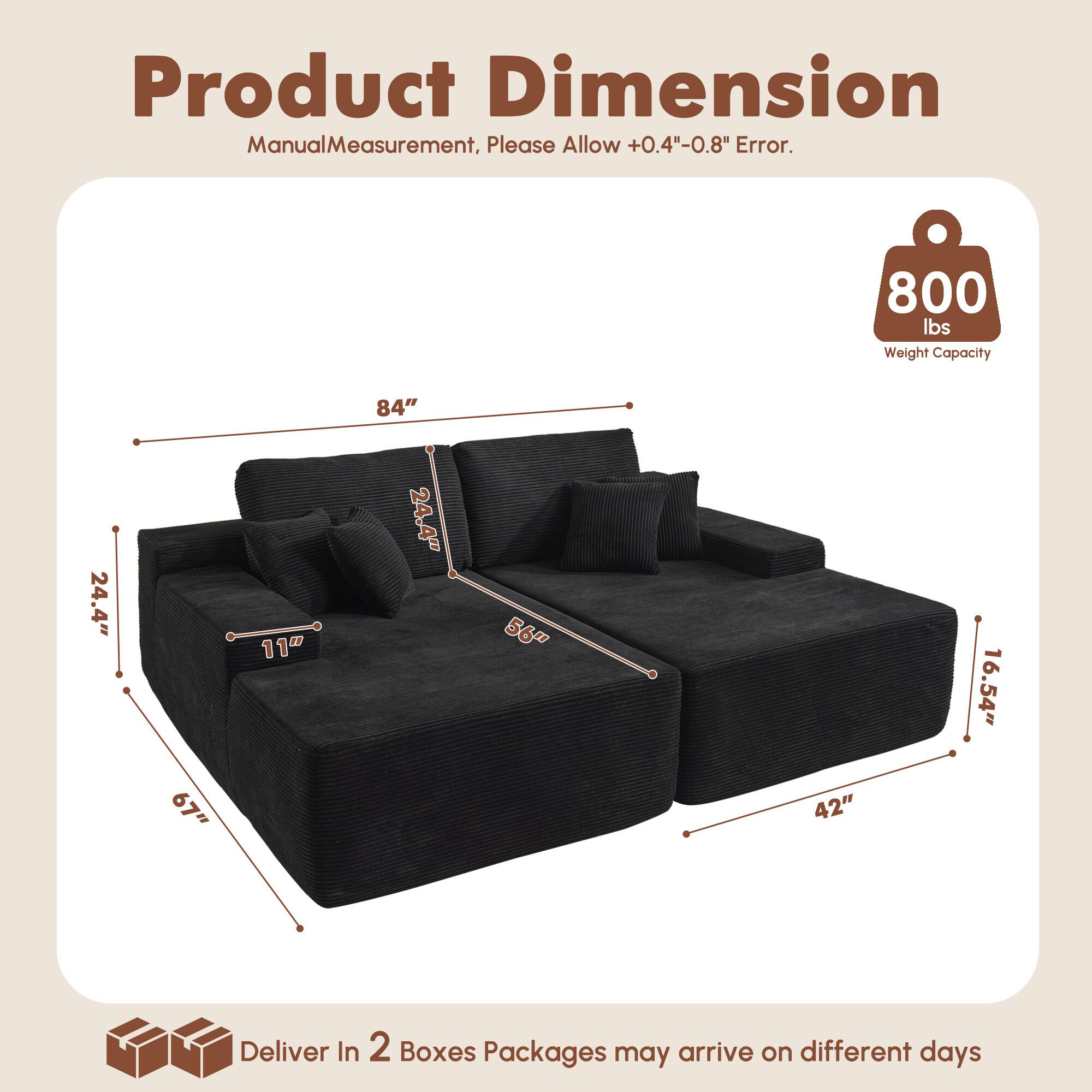 Product Dimension  
Manual Measurement, Please Allow +0.4"-0.8" Error.  

800 lbs Weight Capacity  

84"  
24.4"  
67"  
11"  
24.4"  
56"  
42"  
16.54"  

Deliver In 2 Boxes  
Packages may arrive on different days