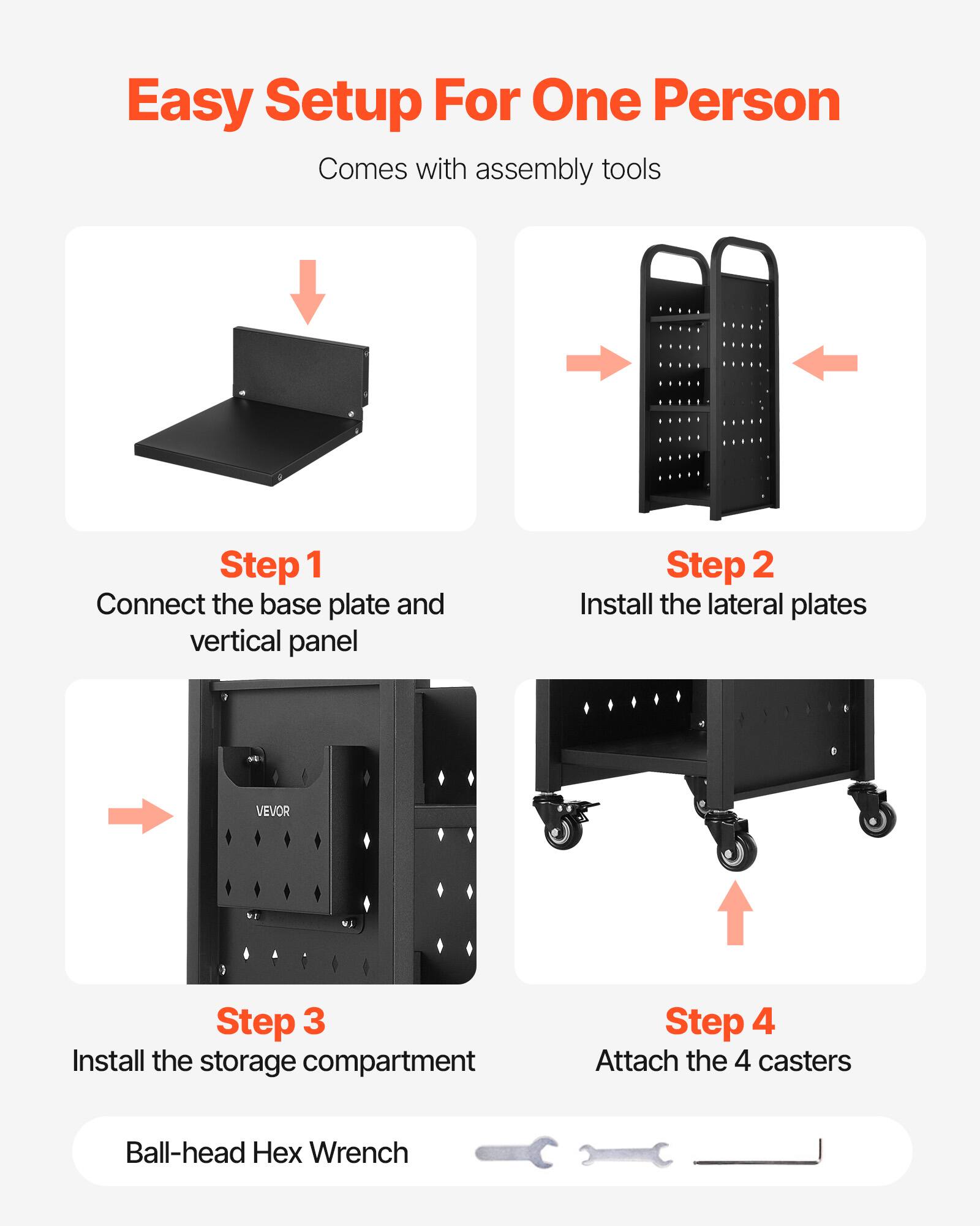 Easy Setup For One Person  
Comes with assembly tools  

Step 1  
Connect the base plate and vertical panel  

Step 2  
Install the lateral plates  

Step 3  
Install the storage compartment  

Step 4  
Attach the 4 casters  

Ball-head Hex Wrench