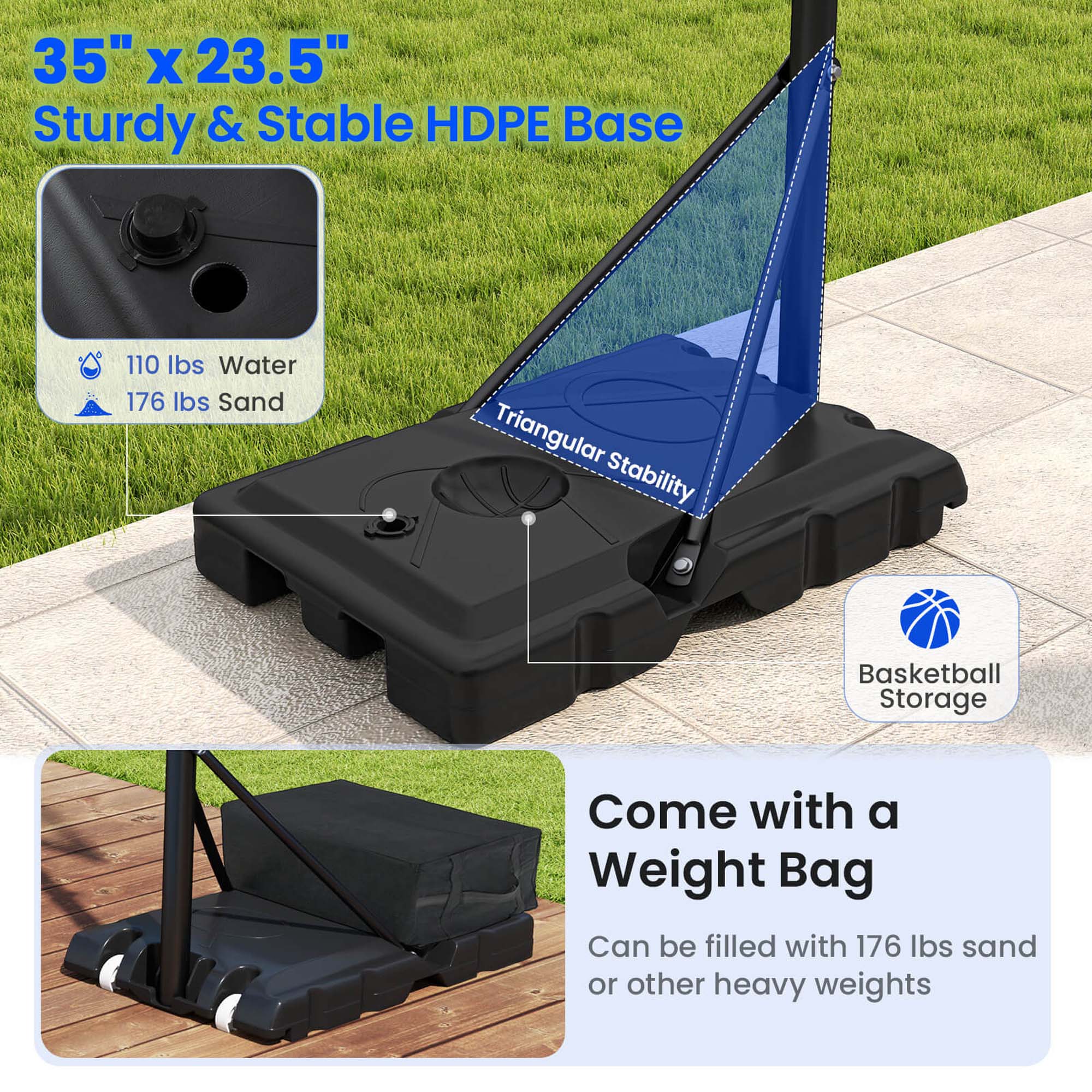 35" x 23.5"  
Sturdy & Stable HDPE Base  

110 lbs Water  
176 lbs Sand  

Triangular Stability  

Basketball Storage  

Come with a Weight Bag  
Can be filled with 176 lbs sand or other heavy weights