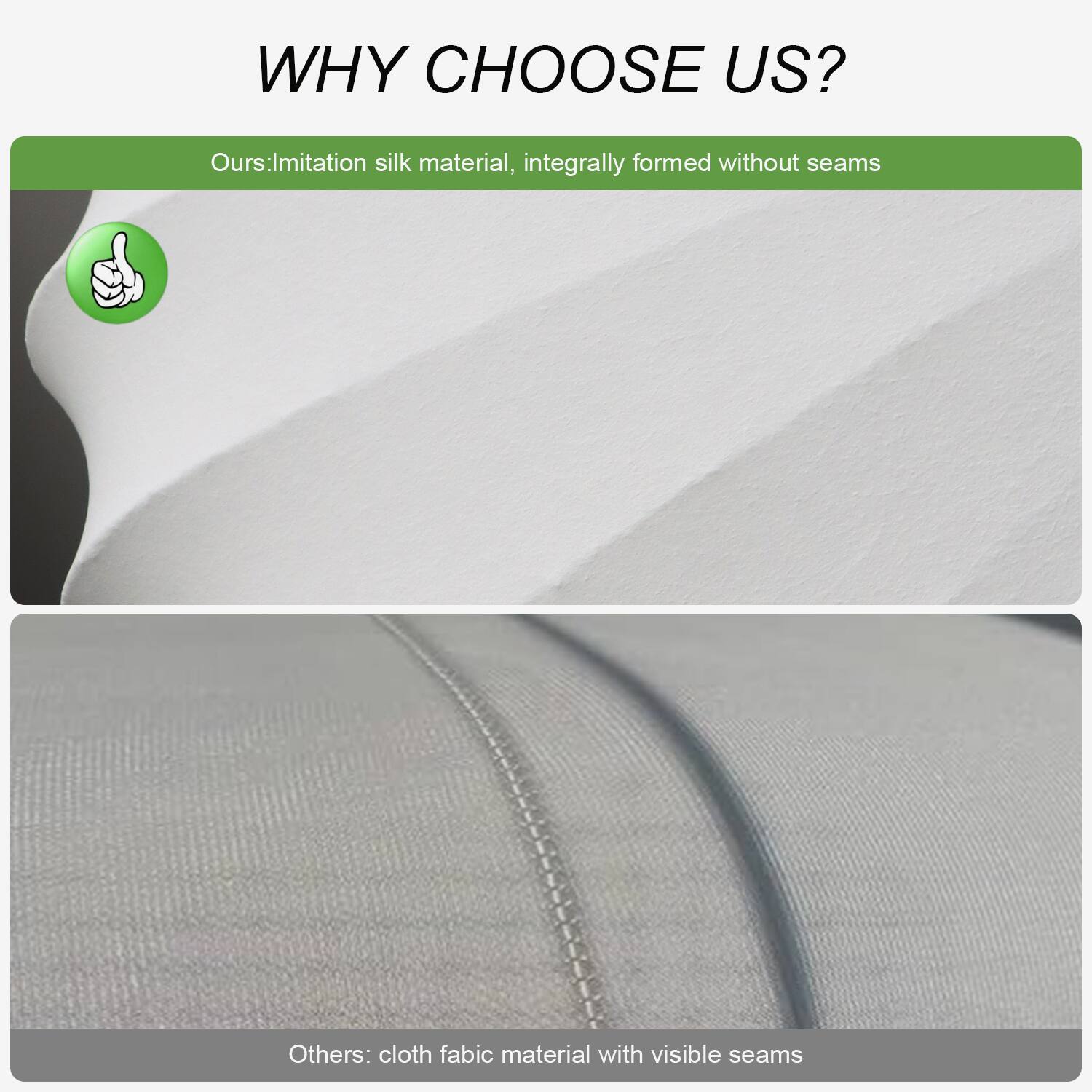 WHY CHOOSE US?

Ours: Imitation silk material, integrally formed without seams

Others: Cloth fabric material with visible seams