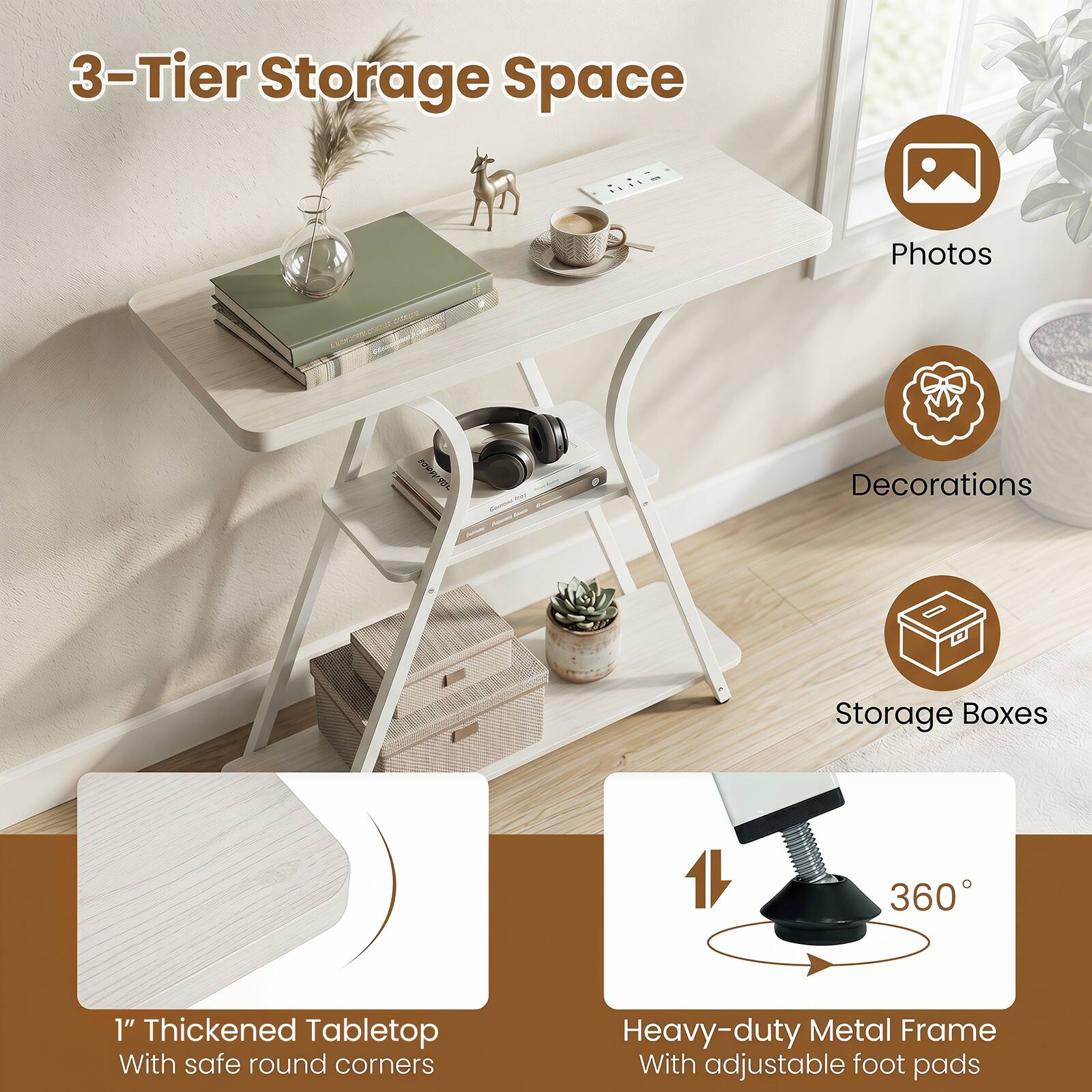 3-Tier Storage Space  
Photos  
Decorations  
Storage Boxes  
1" Thickened Tabletop With safe round corners  
Heavy-duty Metal Frame With adjustable foot pads