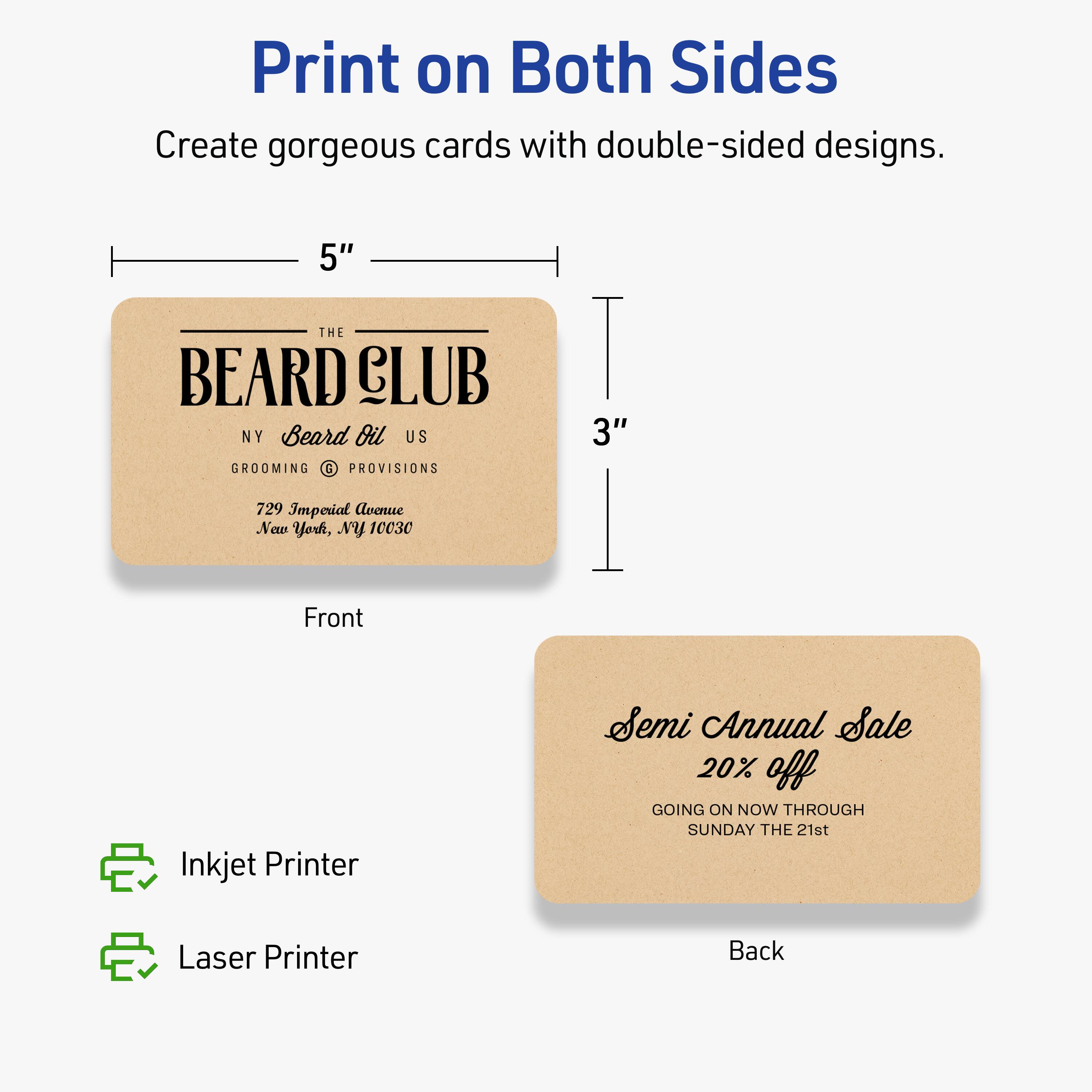 Print on Both Sides

Create gorgeous cards with double-sided designs.

Front
5" x 3"

THE BEARD CLUB
NY Beard Oil US
GROOMING & PROVISIONS
729 Imperial Avenue
New York, NY 10030

Back

Semi Annual Sale
20% off
GOING ON NOW THROUGH SUNDAY THE 21st

Inkjet Printer
Laser Printer