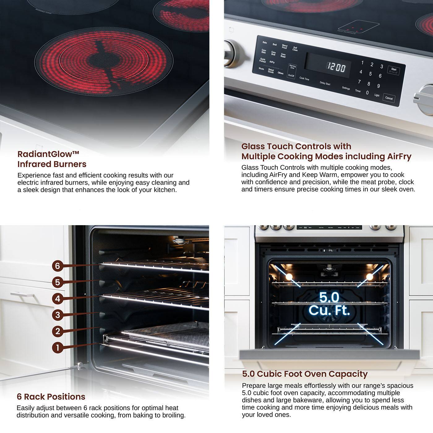- -es 1200 - -  2 3 - 4 5 6 1 8 9 0 un Sav RadiantGlow Infrared Burners Experience fast and efficient cooking results with our electric infrared burners, while enjoying easy cleaning and a sleek design that enhances the look of your kitchen. Glass Touch Controls with Multiple Cooking Modes including AirFry Glass Touch Controls with multiple cooking modes, including AirFry and Keep Warm, empower you to cook with confidence and precision, while the meat probe, clock and timers ensure precise cooking times in our sleek oven. 6 5 4 3 5.0 Cu. Ft. 2 1 6 Rack Positions Easily adjust between 6 rack positions for optimal heat distribution and versatile cooking, from baking to broiling. 5.0 Cubic Foot Oven Capacity Prepare large meals effortlessly with our range's spacious 5.0 cubic foot oven capacity, accommodating multiple dishes and large bakeware, allowing you to spend less time cooking and more time enjoying delicious meals with your loved ones.
