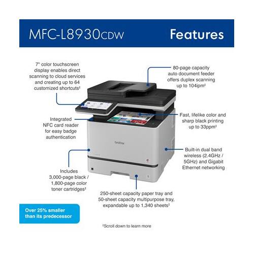 MFC-L8930CDW Features

- 7" color touchscreen display enables direct scanning to cloud services and creating up to 64 customized shortcuts
- 80-page capacity auto document feeder offers duplex scanning up to 104ipm
- Integrated NFC card reader for easy badge authentication
- Fast, lifelike color and sharp black printing up to 33ppm
- Includes 3,000-page black and 1,800-page color toner cartridges
- Over 25% smaller than its predecessor
- 250-sheet capacity paper tray and 50-sheet capacity multipurpose tray, expandable up to 1,340 sheets
- Built-in dual band wireless (2.4GHz / 5GHz) and Gigabit Ethernet networking

Scroll down to learn more