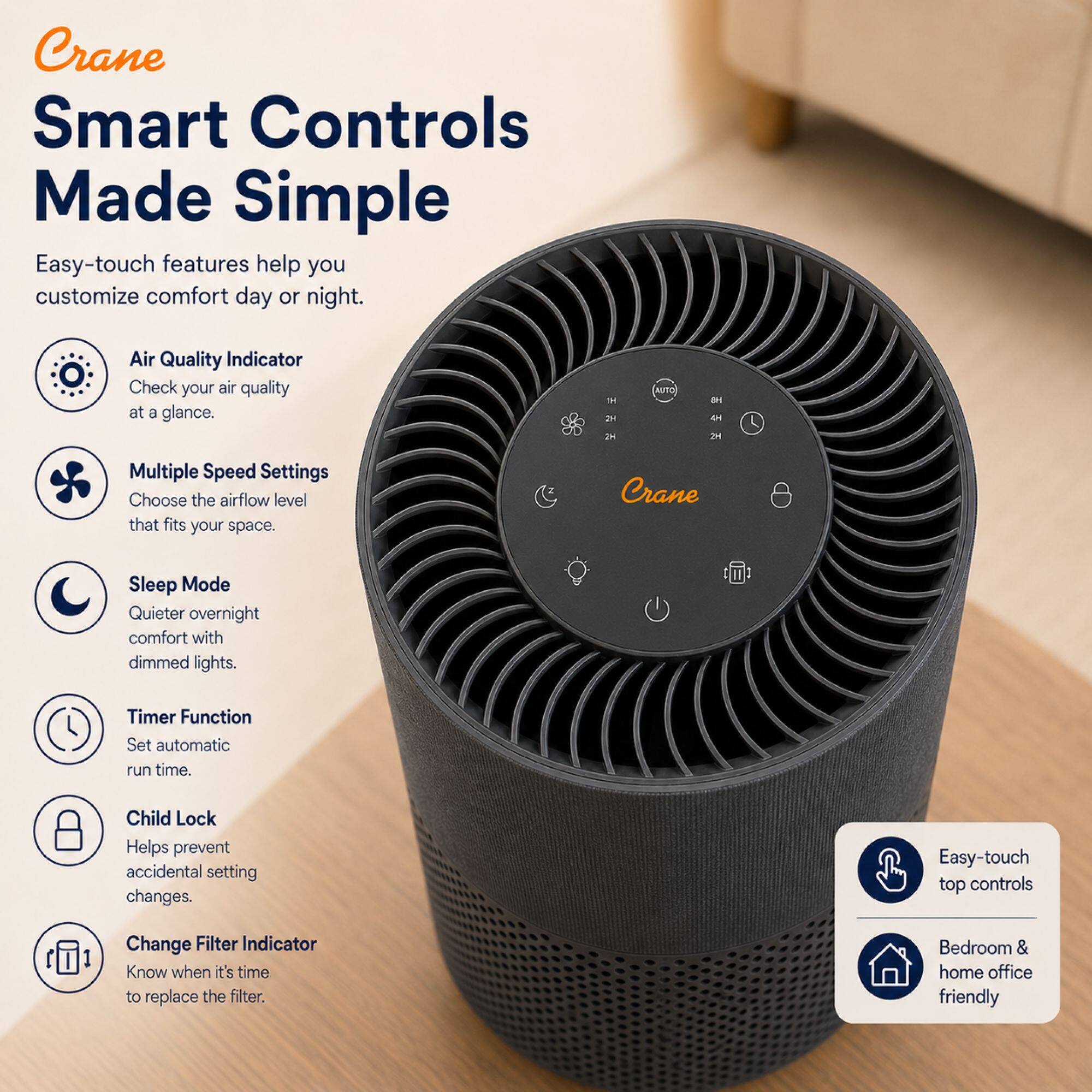 Crane Smart Controls Made Simple

Easy-touch features help you customize comfort day or night.

- Air Quality Indicator: Check your air quality at a glance.
- Multiple Speed Settings: Choose the airflow level that fits your space.
- Sleep Mode: Quieter overnight comfort with dimmed lights.
- Timer Function: Set automatic run time.
- Child Lock: Helps prevent accidental setting changes.
- Change Filter Indicator: Know when it's time to replace the filter.

Easy-touch top controls
Bedroom & home office friendly