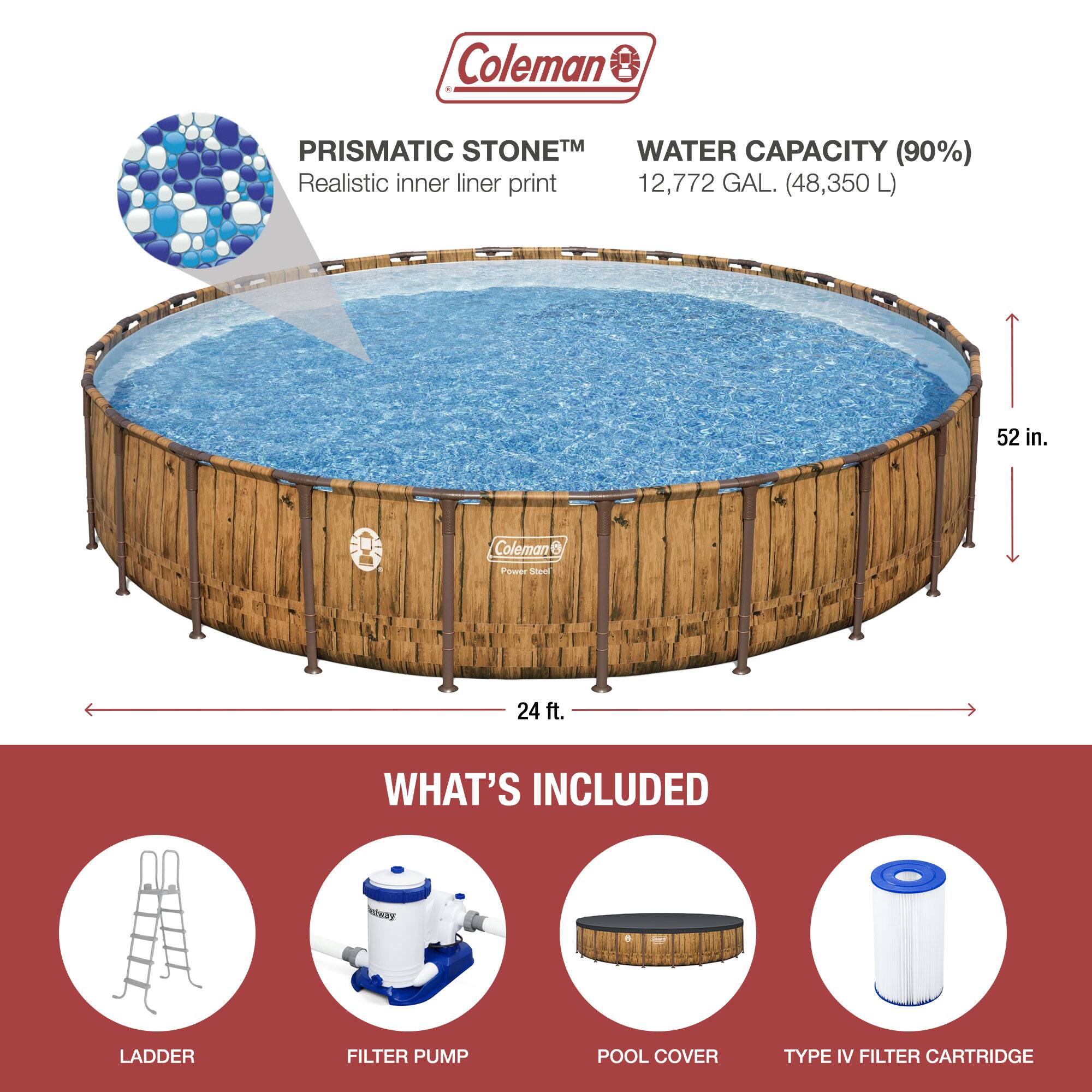 Coleman PRISMATIC STONETM  
Realistic inner liner print  

WATER CAPACITY (90%)  
12,772 GAL. (48,350 L)  

52 in.  
24 ft.  

WHAT'S INCLUDED  
LADDER  
FILTER PUMP  
POOL COVER  
TYPE IV FILTER CARTRIDGE