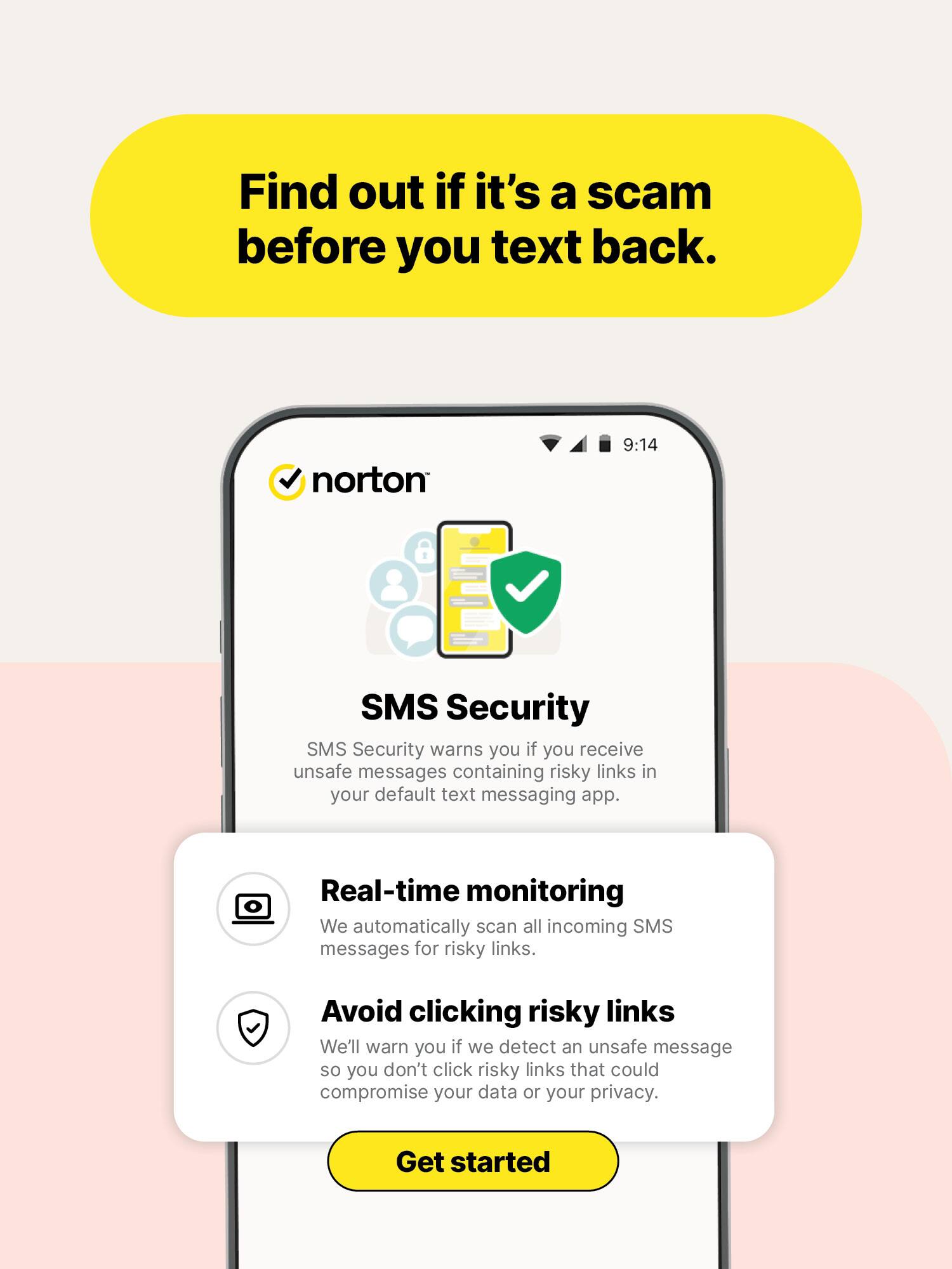 Find out if it's a scam before you text back.

norton
9:14

SMS Security
SMS Security warns you if you receive unsafe messages containing risky links in your default text messaging app.

Real-time monitoring
We automatically scan all incoming SMS messages for risky links.

Avoid clicking risky links
We'll warn you if we detect an unsafe message so you don't click risky links that could compromise your data or your privacy.

Get started