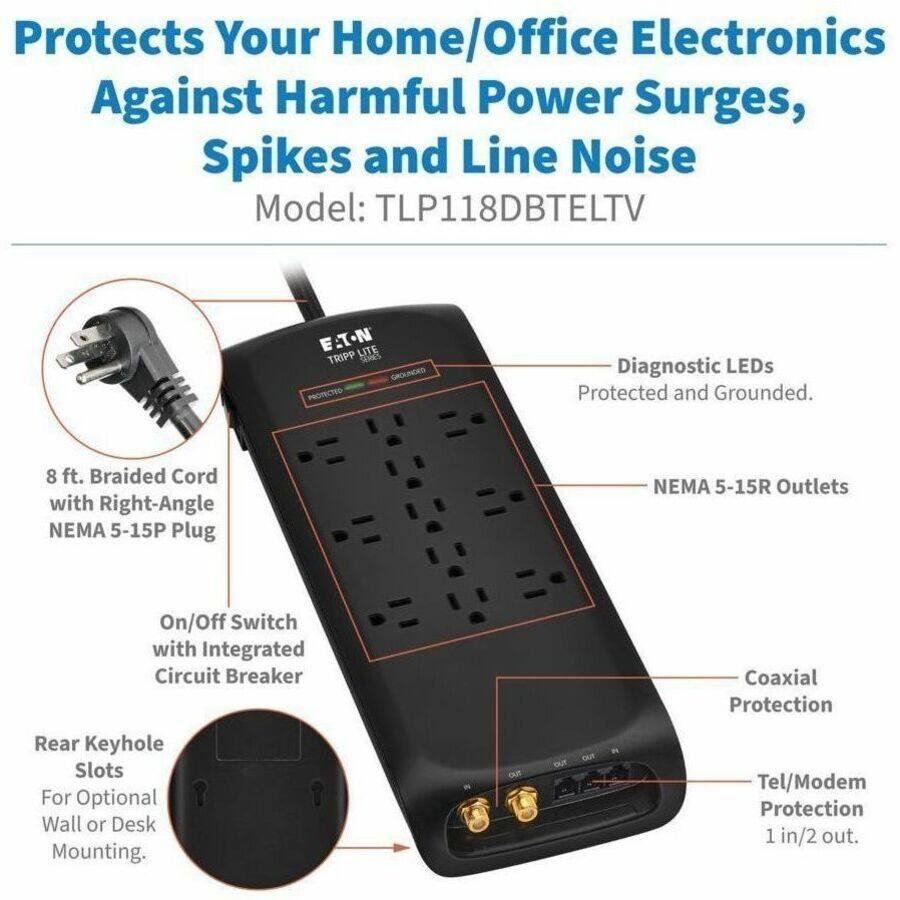 Protects Your Home/Office Electronics Against Harmful Power Surges, Spikes and Line Noise  
Model: TLP118DBTELTV  

- 8 ft. Braided Cord with Right-Angle NEMA 5-15P Plug  
- NEMA 5-15R Outlets  
- On/Off Switch with Integrated Circuit Breaker  
- Diagnostic LEDs Protected and Grounded  
- Coaxial Protection  
- Rear Keyhole Slots For Optional Wall or Desk Mounting  
- Tel/Modem Protection 1 in/2 out.