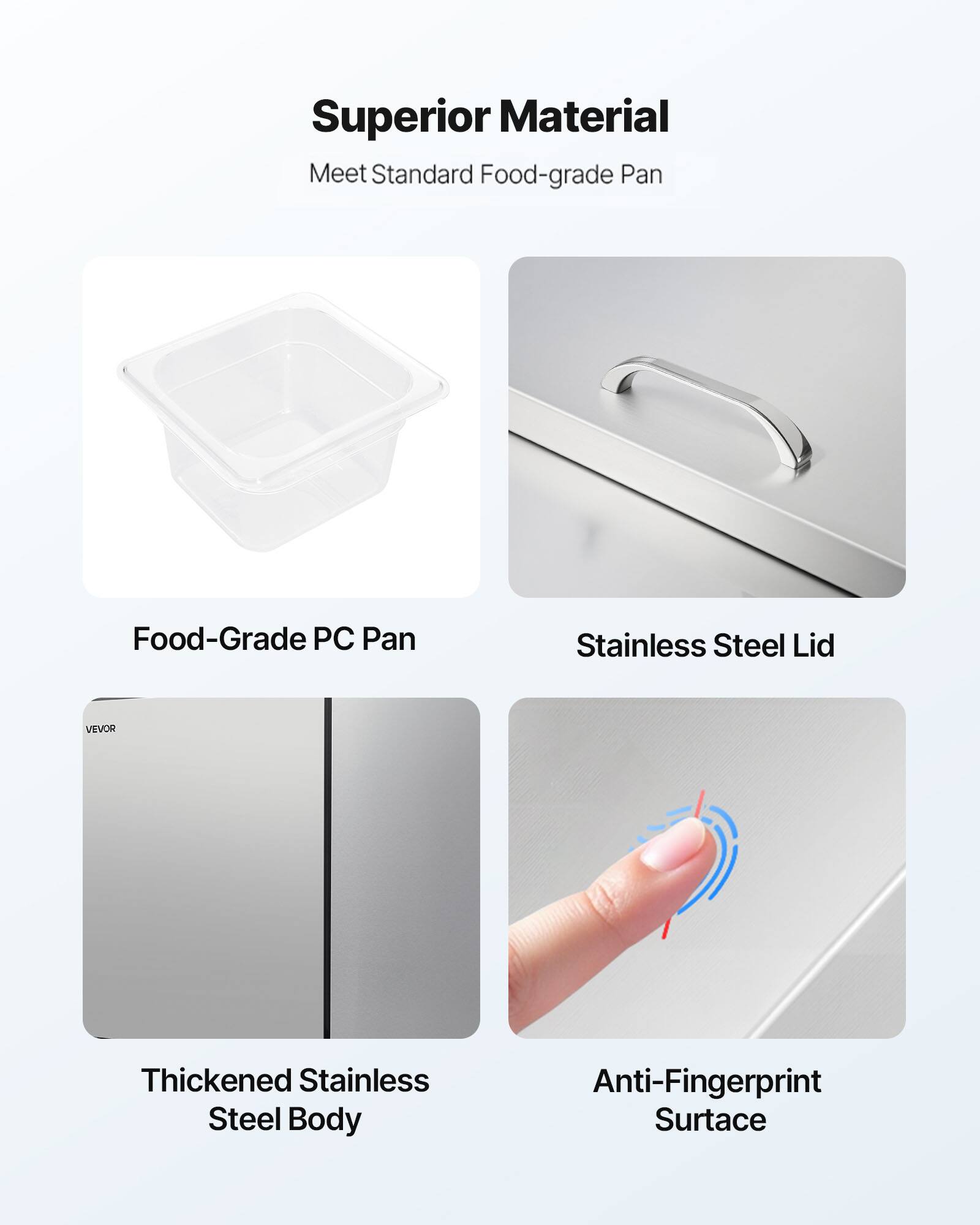 Superior Material  
Meet Standard Food-grade Pan  

Food-Grade PC Pan  
Stainless Steel Lid  
VEVOR  
Thickened Stainless Steel Body  
Anti-Fingerprint Surface
