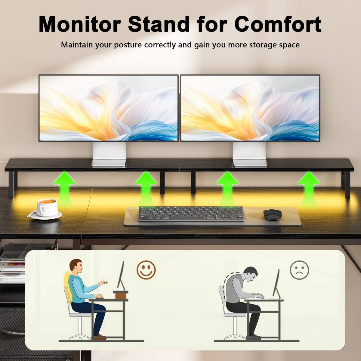 Monitor Stand for Comfort  
Maintain your posture correctly and gain you more storage space
