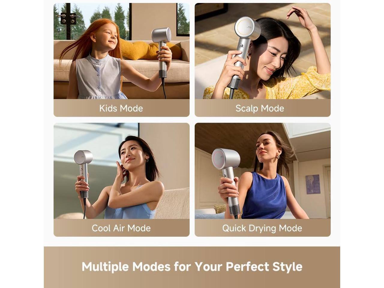 Kids Mode  
Scalp Mode  
Cool Air Mode  
Quick Drying Mode  

Multiple Modes for Your Perfect Style