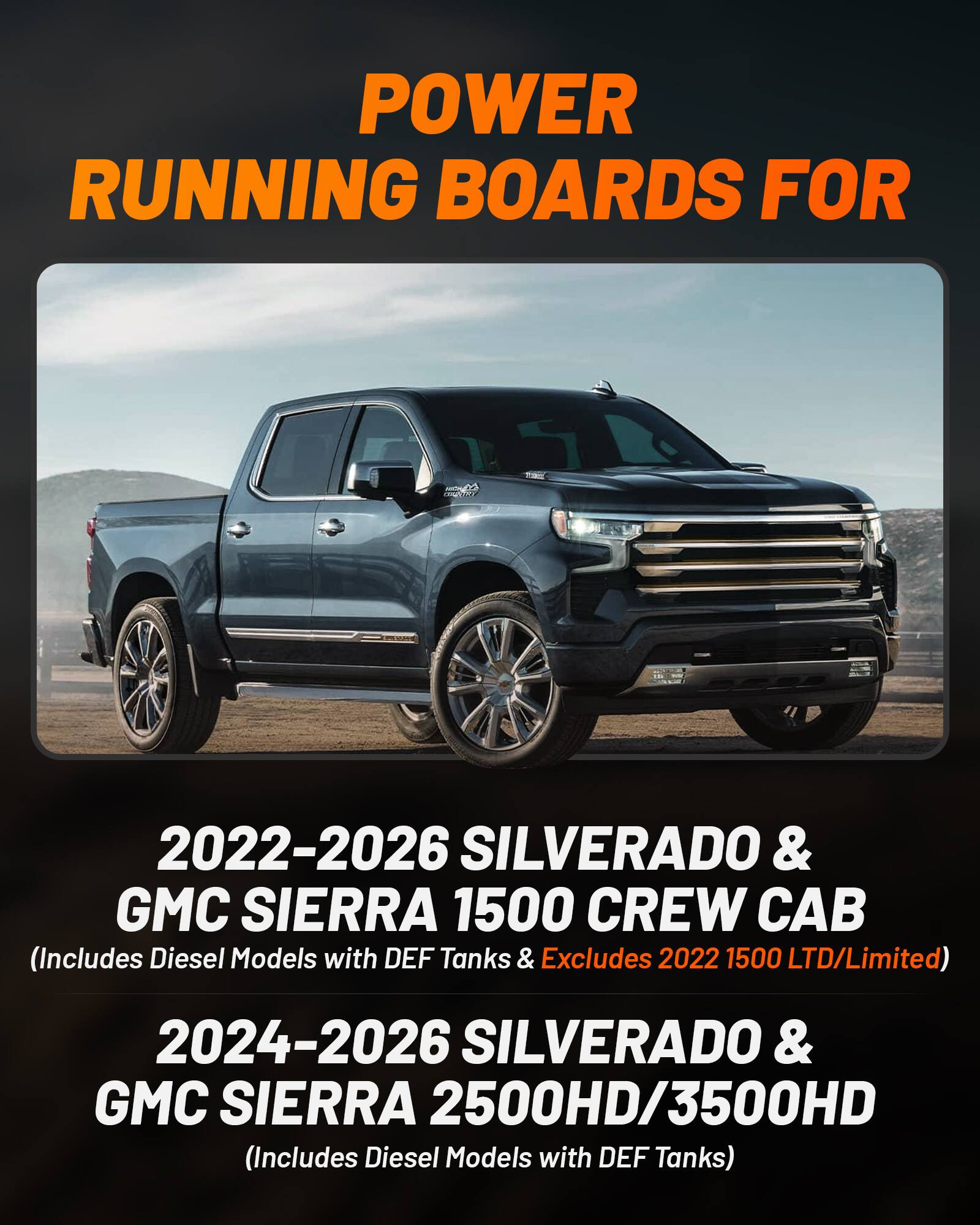 POWER RUNNING BOARDS FOR  
2022-2026 SILVERADO & GMC SIERRA 1500 CREW CAB  
(Includes Diesel Models with DEF Tanks & Excludes 2022 1500 LTD/Limited)  
2024-2026 SILVERADO & GMC SIERRA 2500HD/3500HD  
(Includes Diesel Models with DEF Tanks)