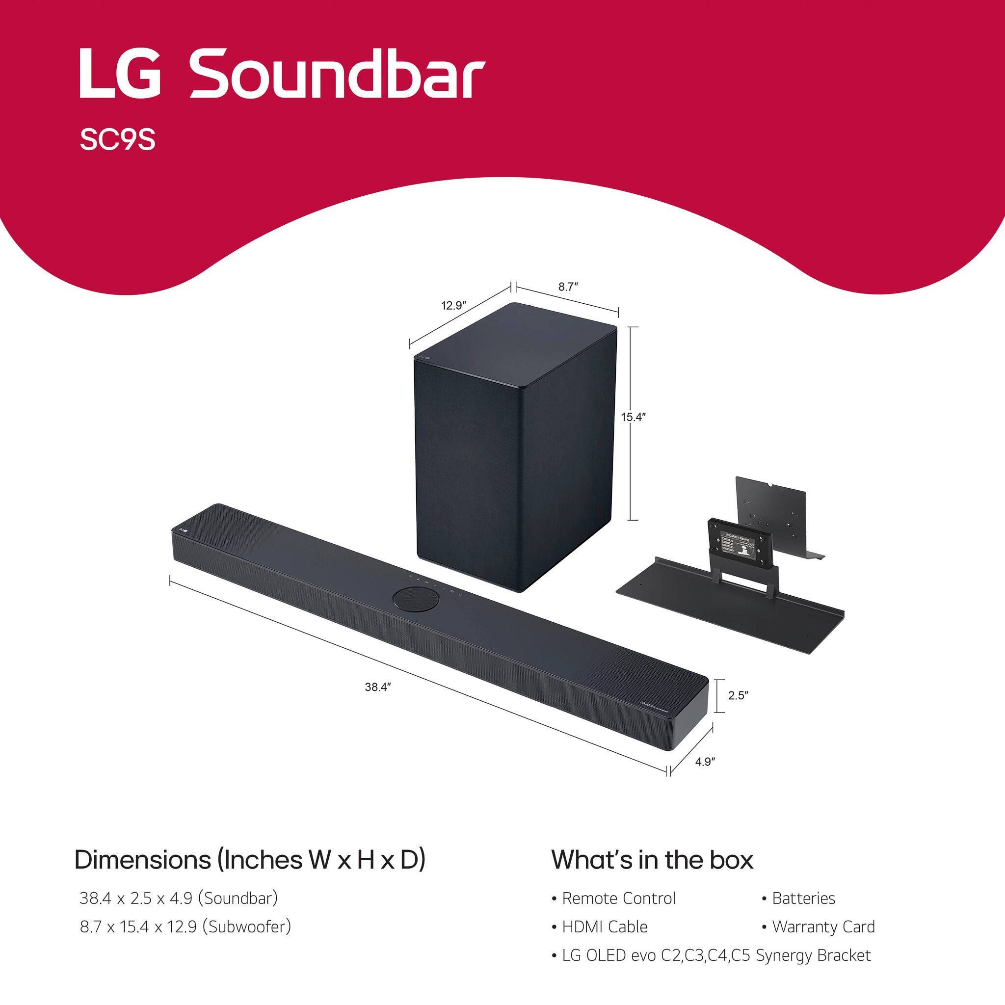 LG Soundbar SC9S

Dimensions (Inches W x H x D)
- Soundbar: 38.4 x 2.5 x 4.9
- Subwoofer: 8.7 x 15.4 x 12.9

What's in the box
- Remote Control
- HDMI Cable
- LG OLED evo C2, C3, C4, C5 Synergy Bracket
- Batteries
- Warranty Card