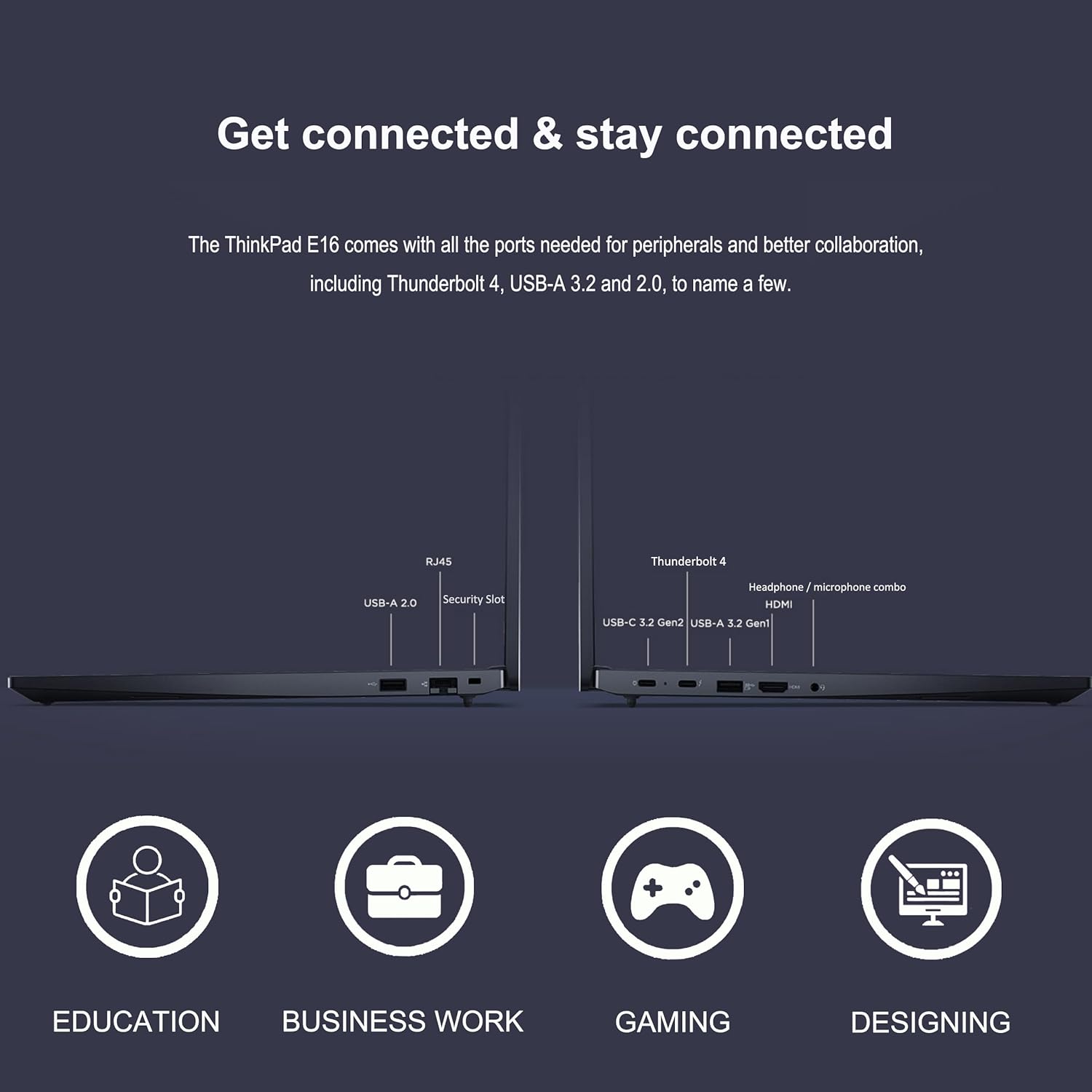 Get connected & stay connected

The ThinkPad E16 comes with all the ports needed for peripherals and better collaboration, including Thunderbolt 4, USB-A 3.2 and 2.0, to name a few.

- RJ45
- USB-A 2.0
- Security Slot
- Thunderbolt 4
- Headphone/microphone combo
- HDMI
- USB-C 3.2 Gen2
- USB-A 3.2 Gen1

EDUCATION  
BUSINESS WORK  
GAMING  
DESIGNING