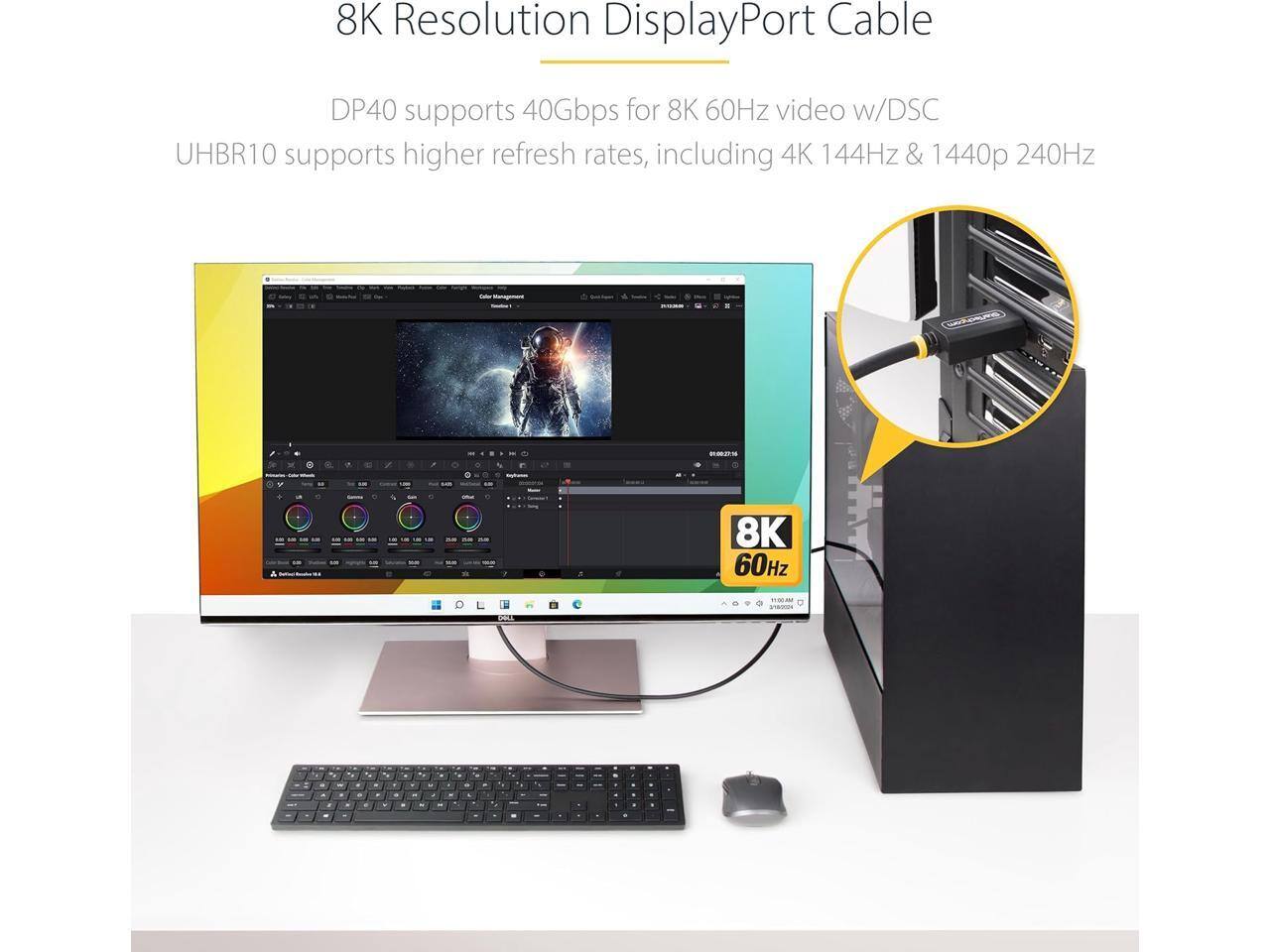8K Resolution DisplayPort Cable

DP40 supports 40Gbps for 8K 60Hz video w/DSC
UHBR10 supports higher refresh rates, including 4K 144Hz & 1440p 240Hz

8K 60Hz