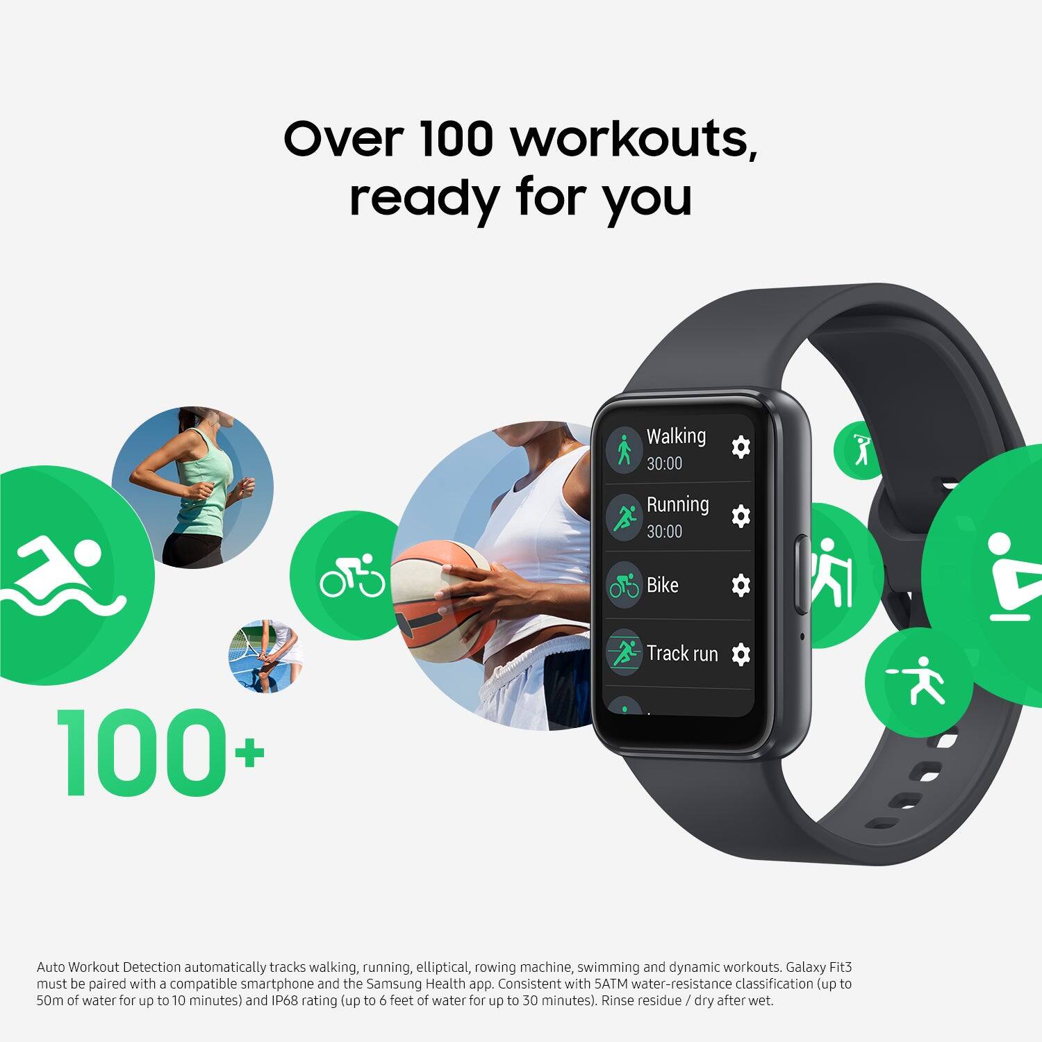 Over 100 workouts, ready for you. Walking: 30 minutes Running: 30 minutes Bike: 100+ Track run Auto Workout Detection automatically tracks walking, running, elliptical, rowing machine, swimming, and dynamic workouts. Galaxy Fit3 must be paired with & compatible smartphone and the Samsung Health app. Consistent with SATM water-resistance classification (up to 50m of water for up to 10 minutes) and IP68 rating (up to 6 feet of water for up to 30 minutes). Rinse residue / dry after wet.
