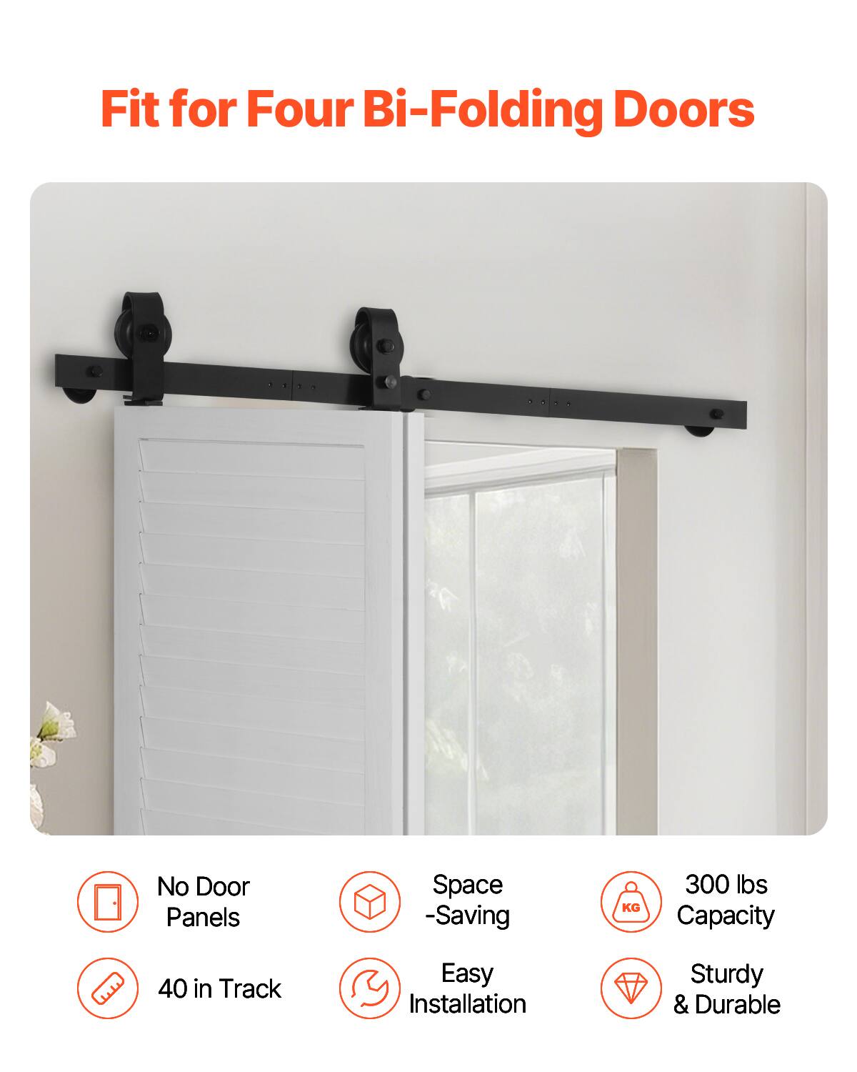 Fit for Four Bi-Folding Doors  
No Door Panels  
Space-Saving  
300 lbs Capacity  
40 in Track  
Easy Installation  
Sturdy & Durable