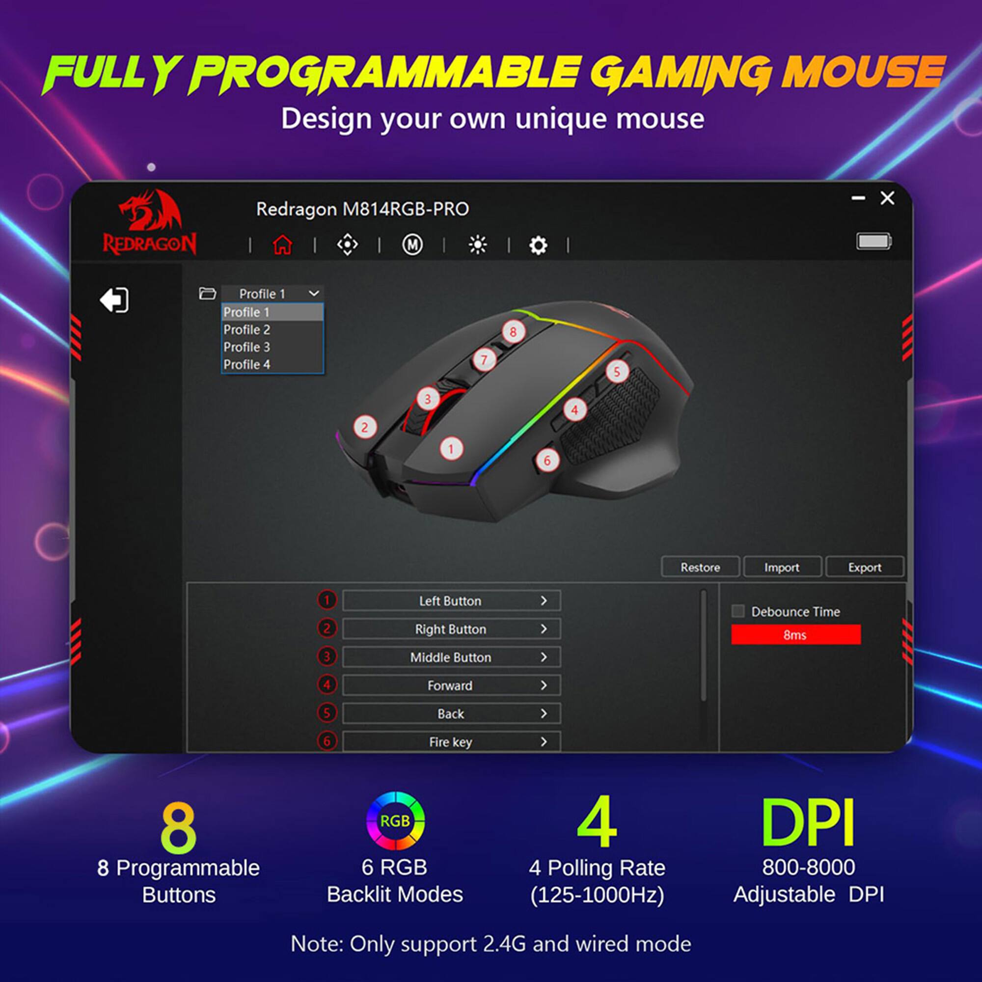 FULLY PROGRAMMABLE GAMING MOUSE Design your own unique mouse REDRAGON Redragon M814RGB-PRO M - x Profile 1 Profile 2 Profile 3 Profile 4 7 8 5 2 3 1  4 Restore Import Export 1 2 3 Left Button Right Button Middle Button Debounce Time 8ms 4 Forward 5 Back 6 Fire key 8 8 Programmable Buttons RGB 6 RGB Backlit Modes 4 DPI 4 Polling Rate 800-8000 (125-1000Hz) Adjustable DPI Note: Only support 2.4G and wired mode.