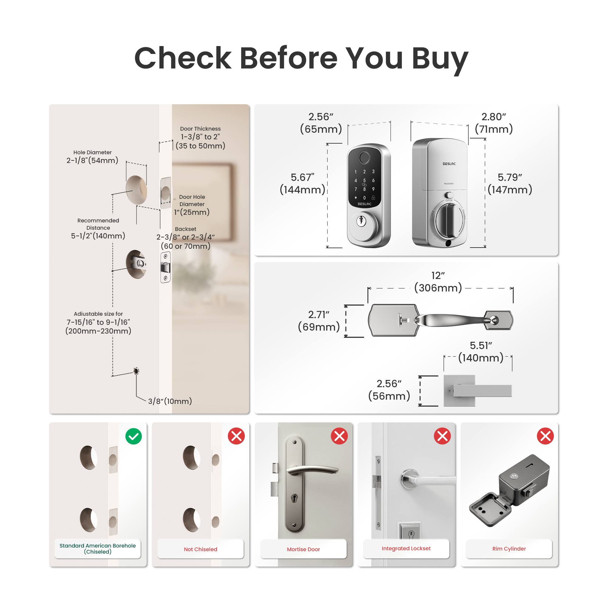 Check Before You Buy

- Hole Diameter: 2-1/8" (54mm)
- Recommended Distance: 5-1/2" (140mm)
- Door Thickness: 1-3/8" to 2" (35 to 50mm)
- Door Hole Diameter: 1" (25mm)
- Backset: 2-3/8" or 2-3/4" (60 or 70mm)
- Adjustable size for 7-15/16" to 9-1/16" (200mm-230mm)
- 3/8" (10mm)
- Standard American Borehole (Chiseled)

- 2.56" (65mm)
- 5.67" (144mm)
- 2.71" (69mm)
- 5.51" (140mm)
- 2.56" (56mm)
- 2.80" (71mm)
- 5.79" (147mm)
- 12" (306mm)

